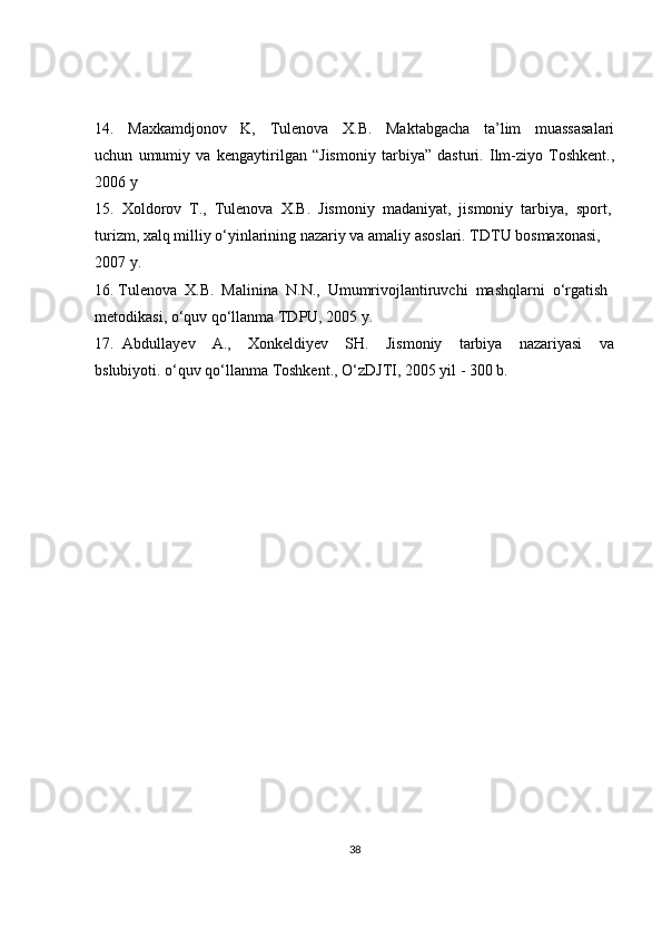 14.     Maxkamdjonov     K,     Tulenova     X.B.     Maktabgacha     ta’lim     muassasalari
uchun   umumiy   va   kengaytirilgan   “Jismoniy   tarbiya”   dasturi.   Ilm-ziyo   Toshkent.,
2006 y
15.  Xoldorov  T.,  Tulenova  X.B.  Jismoniy  madaniyat,  jismoniy  tarbiya,  sport,
turizm, xalq milliy o‘yinlarining nazariy va amaliy asoslari. TDTU bosmaxonasi, 
2007 y.
16. Tulenova  X.B.  Malinina  N.N.,  Umumrivojlantiruvchi  mashqlarni  o‘rgatish 
metodikasi, o‘quv qo‘llanma TDPU, 2005 y.
17.   Abdullayev     A.,     Xonkeldiyev     SH.     Jismoniy     tarbiya     nazariyasi     va
bslubiyoti. o‘quv qo‘llanma Toshkent., O‘zDJTI, 2005 yil - 300 b.
38 