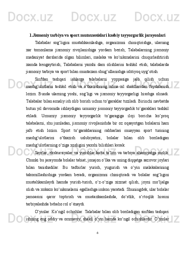1.Jismoniy tarbiya va sport mutaxassislari kasbiy tayyorgarlik jarayonlari
Talabalar   sog‘ligini   mustahkamlashga,   organizmni   chiniqtirishga,   ularning
xar   tomonlama   jismoniy   rivojlanishiga   yordam   berish;   Talabalarning   jismoniy
madaniyat   darslarida   olgan   bilimlari,   malaka   va   ko‘nikmalarini   chuqurlashtirish
xamda   kengaytirish;   Talabalarni   yaxshi   dam   olishlarini   tashkil   etish;   talabalarda
jismoniy tarbiya va sport bilan muntazam shug‘ullanishga ishtiyoq uyg‘otish.
Sinfdan   tashqari   ishlarga   talabalarni   yoppasiga   jalb   qilish   uchun
mashg‘ulotlarni   tashkil   etish   va   o‘tkazishning   xilma-xil   shakllaridan   foydalanish
lozim.   Bunda   ularning   yoshi,   sog‘ligi   va   jismoniy   tayyorgarligi   hisobga   olinadi.
Talabalar bilan amaliy ish olib borish uchun to‘garaklar tuziladi. Birinchi navbatda
butun yil davomida ishlaydigan umumiy jismoniy tayyorgarlik to‘garaklari tashkil
etiladi.   Umumiy   jismoniy   tayyorgarlik   to‘garagiga   iloji   boricha   ko‘proq
talabalarni, shu jumladan, jismoniy rivojlanishda bir oz oqsayotgan bolalarni ham
jalb   etish   lozim.   Sport   to‘garaklarining   rahbarlari   muayyan   sport   turining
mashg‘ulotlarini   o‘tkazish   uslubiyatini,   bolalar   bilan   olib   boriladigan
mashg‘ulotlarning o‘ziga xosligini yaxshi bilishlari kerak.
Sayrlar, ekskursiyalar  va yurishlar  katta  ta’lim  va tarbiya ahamiyatga molik.
Chunki bu jarayonda bolalar tabiat, jonajon o‘lka va uning diqqatga sazovor joylari
bilan   tanishadilar.   Bu   tadbirlar   yurish,   yugurish   va   o‘yin   malakalarining
takomillashishiga   yordam   beradi,   organizmni   chiniqtiradi   va   bolalar   sog‘ligini
mustahkamlaydi   hamda   yurish-turish,   o‘z-o‘ziga   xizmat   qilish,   joyni   mo‘ljalga
olish va xokazo ko‘nikmalarni egallashga imkon yaratadi. Shuningdek, ular bolalar
jamoasini   qaror   toptirish   va   mustaxkamlashda,   do‘stlik,   o‘rtoqlik   hissini
tarbiyalashda bebaho rol o‘énaydi.
O‘yinlar. Ko‘ngil ochishlar. Talabalar bilan olib boriladigan sinfdan tashqari
ishning eng oddiy va ommaviy, shakli o‘yin hamda ko‘ngil ochishlardir. O‘yinlar
6 