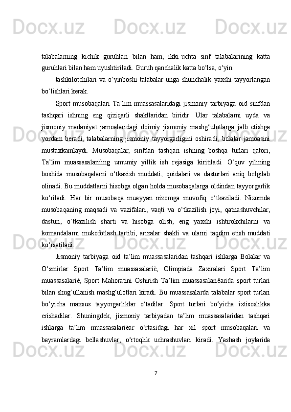 talabalarning   kichik   guruhlari   bilan   ham,   ikki-uchta   sinf   talabalarining   katta
guruhlari bilan ham uyushtiriladi. Guruh qanchalik katta bo‘lsa, o‘yin
tashkilotchilari   va   o‘yinboshi   talabalar   unga   shunchalik   yaxshi   tayyorlangan
bo‘lishlari kerak.
Sport   musobaqalari   Ta’lim   muassasalaridagi   jismoniy   tarbiyaga   oid   sinfdan
tashqari   ishning   eng   qiziqarli   shakllaridan   biridir.   Ular   talabalarni   uyda   va
jismoniy   madaniyat   jamoalaridagi   doimiy   jismoniy   mashg‘ulotlarga   jalb   etishga
yordam   beradi,   talabalarning   jismoniy   tayyorgarligini   oshiradi,   bolalar   jamoasini
mustaxkamlaydi.   Musobaqalar,   sinfdan   tashqari   ishning   boshqa   turlari   qatori,
Ta’lim   muassasalariíing   umumiy   yillik   ish   rejasiga   kiritiladi.   O‘quv   yilining
boshida   musobaqalarni   o‘tkazish   muddati,   qoidalari   va   dasturlari   aniq   belgilab
olinadi. Bu muddatlarni hisobga olgan holda musobaqalarga oldindan tayyorgarlik
ko‘riladi.   Har   bir   musobaqa   muayyan   nizomga   muvofiq   o‘tkaziladi.   Nizomda
musobaqaning   maqsadi   va   vazifalari,   vaqti   va   o‘tkazilish   joyi,   qatnashuvchilar,
dasturi,   o‘tkazilish   sharti   va   hisobga   olish,   eng   yaxshi   ishtirokchilarni   va
komandalarni   mukofotlash   tartibi,   arizalar   shakli   va   ularni   taqdim   etish   muddati
ko‘rsatiladi.
Jismoniy   tarbiyaga   oid   ta’lim   muassasalaridan   tashqari   ishlarga   Bolalar   va
O‘smirlar   Sport   Ta’lim   muassasalariè,   Olimpiada   Zaxiralari   Sport   Ta’lim
muassasalariè,   Sport   Mahoratini   Oshirish   Ta’lim   muassasalariëarida   sport   turlari
bilan shug‘ullanish mashg‘ulotlari kiradi. Bu muassasalarda  talabalar sport  turlari
bo‘yicha   maxsus   tayyorgarliklar   o‘tadilar.   Sport   turlari   bo‘yicha   ixtisoslikka
erishadilar.   Shuningdek,   jismoniy   tarbiyadan   ta’lim   muassasalaridan   tashqari
ishlarga   ta’lim   muassasalariëar   o‘rtasidagi   har   xil   sport   musobaqalari   va
bayramlardagi   bellashuvlar,   o‘rtoqlik   uchrashuvlari   kiradi.   Yashash   joylarida
7 