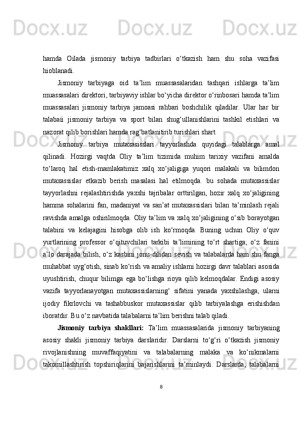 hamda   Oilada   jismoniy   tarbiya   tadbirlari   o‘tkazish   ham   shu   soha   vazifasi
hioblanadi.
Jismoniy   tarbiyaga   oid   ta’lim   muassasalaridan   tashqari   ishlarga   ta’lim
muassasalari direktori, tarbiyaviy ishlar bo‘yicha direktor o‘rinbosari hamda ta’lim
muassasalari   jismoniy   tarbiya   jamoasi   rahbari   boshchilik   qiladilar.   Ular   har   bir
talabaíi   jismoniy   tarbiya   va   sport   bilan   shug‘ullanishlarini   tashkil   etishlari   va
nazorat qilib borishlari hamda rag‘batlanitirib turishlari shart.
Jismoniy   tarbiya   mutaxasisslari   tayyorlashda   quyidagi   talablarga   amal
qilinadi.   Hozirgi   vaqtda   Oliy   ta’lim   tizimida   muhim   tarixiy   vazifani   amalda
to‘laroq   hal   etish-mamlakatimiz   xalq   xo‘jaligiga   yuqori   malakali   va   bilimdon
mutaxassislar   etkazib   berish   masalasi   hal   etilmoqda.   bu   sohada   mutaxassislar
tayyorlashni   rejalashtirishda   yaxshi   tajribalar   orttirilgan,   hozir   xalq   xo‘jaligining
hamma   sohalarini   fan,   madaniyat   va   san’at   mutaxassislari   bilan   ta’minlash   rejali
ravishda  amalga oshirilmoqda. Oliy ta’lim va xalq xo‘jaligining o‘sib borayotgan
talabini   va   kelajagini   hisobga   olib   ish   ko‘rmoqda.   Buning   uchun   Oliy   o‘quv
yurtlarining   professor   o‘qituvchilari   tarkibi   ta’limining   to‘rt   shartiga;   o‘z   fanini
a’lo darajada bilish, o‘z kasbini  jonu-dilidan sevish va talabalarda ham  shu fanga
muhabbat uyg‘otish, sinab ko‘rish va amaliy ishlarni hozirgi davr talablari asosida
uyushtirish,   chuqur   bilimga   ega   bo‘lishga   rioya   qilib   kelmoqdalar.   Endigi   asosiy
vazifa   tayyorlanayotgan   mutaxassislarning‘   sifatini   yanada   yaxshilashga,   ularni
ijodiy   fikrlovchi   va   tashabbuskor   mutaxassislar   qilib   tarbiyalashga   erishishdan
iboratdir. Bu o‘z navbatida talabalarni ta’lim berishni talab qiladi.
Jismoniy   tarbiya   shakllari:   Ta’lim   muassasalarida   jismoniy   tarbiyaning
asosiy   shakli   jismoniy   tarbiya   darslaridir.   Darslarni   to‘g‘ri   o‘tkazish   jismoniy
rivojlanishning   muvaffaqiyatini   va   talabalarning   malaka   va   ko‘nikmalarni
takomillashtirish   topshiriqlarini   bajarishlarini   ta’minlaydi.   Darslarda,   talabalarni
8 