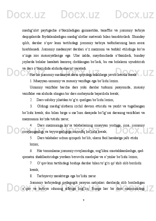 mashg‘ulot   paytigacha   o‘tkaziladigan   gimnastika,   tanaffus   va   jismoniy   tarbiya
daqiqalarida foydalaniladigan mashg‘ulotlar materiali bilan tanishtiriladi. Shunday
qilib,   darslar   o‘quv   kuni   tartibidagi   jismoniy   tarbiya   tadbirlarining   ham   asosi
hisoblanadi.   Jismoniy   madaniyat   darslari   o‘z   mazmuni   va   tashkil   etilishiga   ko‘ra
o‘ziga   xos   xususiyatlariga   ega.   Ular   zalda,   maydonchada   o‘tkaziladi,   bunday
joylarda  bolalar  harakati  kamroq cheklangan bo‘ladi, bu esa  bolalarni  uyushtirish
va dars o‘tkazishda alohida sharoit yaratadi.
Har bir jismoniy madaniyat darsi quyidagi talablarga javob berishi kerak:
1. Muayyan-umumiy va xususiy vazifaga ega bo‘lishi lozim.
Umumiy   vazifalar   barcha   dars   yoki   darslar   turkumi   jarayonida,   xususiy
vazifalar esa alohida olingan bir dars mobaynida bajarilishi kerak;
2. Dars uslubiy jihatdan to‘g‘ri qurilgan bo‘lishi lozim;
3. Oldingi   mashg‘ulotlarni   izchil   davom   ettirishi   va   yaxlit   va   tugallangan
bo‘lishi kerak; shu bilan birga u ma’lum darajada bo‘lg‘usi darsning vazifalari va
mazmunini ko‘zda tutishi zarur;
4. Dars   mazmuniga   ko‘ra   talabalarning   muayyan   yoshiga,   jinsi,   jismoniy
rivojlanganligi va tayyorgarligiga muvofiq bo‘lishi kerak;
5. Dars talabalar uchun qiziqarli bo‘lib, ularni faol harakatga jalb etishi
lozim;
6. Hàr tomonlama jismoniy rivojlanishga, sog‘likni mustahkamlashga, qad-
qomatni shakllantirishga yordam beruvchi mashqlar va o‘yinlar bo‘lishi lozim;
7. O‘quv kun tartibidagi boshqa darslar bilan to‘g‘ri qo‘shib olib borilishi
kerak;
8. Tarbiyaviy xarakterga ega bo‘lishi zarur.
Jismoniy   tarbiyadagi   pedagogik   jarayon   natijalari   darslarda   olib   boriladigan
o‘quv   va   tarbiya   ishining   sifatiga   bog‘liq.   Bunga   har   bir   dars   mazmunidagi
9 