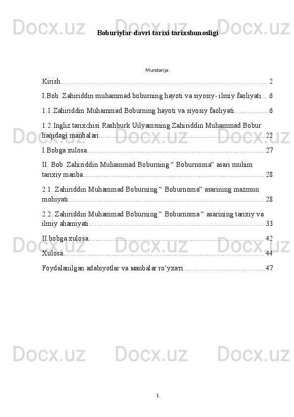 Bobur iylar davri tarixi tarixshunosligi
Mundarija:
Kirish ............................................................................................................... 2
I.Bob. Zahiriddin muhammad boburning hayoti va siyosiy- ilmiy faoliyati. ... 6
1.1.Zahiriddin Muhammad Boburning hayoti va siyosiy faoliyati. ................. 6
1.2.Ingliz tarixchisi Rashburk Uilyamsning Zahiriddin Muhammad Bobur 
haqidagi manbalari. ....................................................................................... 22
I.Bobga xulosa ............................................................................................... 27
II. Bob. Zahiriddin Muhammad Boburning “ Boburnoma” asari muhim 
tarixiy manba. ................................................................................................ 28
2.1. Zahiriddin Muhammad Boburning “ Boburnoma” asarining mazmun 
mohiyati. ........................................................................................................ 28
2.2. Zahiriddin Muhammad Boburning “ Boburnoma “ asarining tarixiy va 
ilmiy ahamiyati. ............................................................................................. 33
II.bobga xulosa .............................................................................................. 42
Xulosa ........................................................................................................... 44
Foydalanilgan adabiyotlar va маnbаlаr ro’yхатi ........................................... 47
1