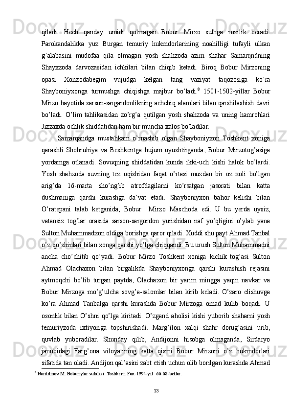 qiladi.   Hech   qanday   umidi   qolmagan   Bobur   Mirzo   sulhga   rozilik   beradi.
Parokandalikka   yuz   Burgan   temuriy   hukmdorlarining   noahilligi   tufayli   ulkan
g’alabasini   mudofaa   qila   olmagan   yosh   shahzoda   azim   shahar   Samarqndning
Shayxzoda   darvozasidan   ichkilari   bilan   chiqib   ketadi.   Biroq   Bobur   Mirzoning
opasi   Xonzodabegim   vujudga   kelgan   tang   vaziyat   taqozosiga   ko’ra
Shayboniyxonga   turmushga   chiqishga   majbur   bo’ladi. 8
  1501-1502-yillar   Bobur
Mirzo hayotida sarson-sargardonlikning achchiq alamlari bilan qarshilashish davri
bo’ladi.   O’lim   tahlikasidan   zo’rg’a   qutilgan   yosh   shahzoda   va   uning   hamrohlari
Jizzaxda ochlik shiddatidan ham bir muncha xalos bo’ladilar. 
          Samarqandga   mustahkam   o’rnashib   olgan   Shayboniyxon   Toshkent   xoniga
qarashli   Shohruhiya   va   Beshkentga   hujum   uyushtirganda,   Bobur   Mirzotog’asiga
yordamga   otlanadi.   Sovuqning   shiddatidan   kunda   ikki-uch   kishi   halok   bo’lardi.
Yosh   shahzoda   suvning   tez   oqishidan   faqat   o’rtasi   muzdan   bir   oz   xoli   bo’lgan
arig’da   16-marta   sho’ng’ib   atrofdagilarni   ko’rsatgan   jasorati   bilan   katta
dushmaniga   qarshi   kurashga   da’vat   etadi.   Shayboniyxon   bahor   kelishi   bilan
O’ratepani   talab   ketganida,   Bobur     Mirzo   Maschoda   edi.   U   bu   yerda   uysiz,
vatansiz   tog’lar   orasida   sarson-sargordon   yurishidan   naf   yo’qligini   o’ylab   yana
Sulton Muhammadxon oldiga borishga qaror qiladi. Xuddi shu payt Ahmad Tanbal
o’z qo’shinlari bilan xonga qarshi yo’lga chiqqandi. Bu urush Sulton Muhammadni
ancha   cho’chitib   qo’yadi.   Bobur   Mirzo   Toshkent   xoniga   kichik   tog’asi   Sulton
Ahmad   Olachaxon   bilan   birgalikda   Shayboniyxonga   qarshi   kurashish   rejasini
aytmoqchi   bo’lib   turgan   paytda,   Olachaxon   bir   yarim   mingga   yaqin   navkar   va
Bobur   Mirzoga   mo’g’ulcha   sovg’a-salomlar   bilan   kirib   keladi.   O’zaro   elishuvga
ko’ra   Ahmad   Tanbalga   qarshi   kurashda   Bobur   Mirzoga   omad   kulib   boqadi.   U
osonlik   bilan   O’shni   qo’lga   kiritadi.   O’zgand   aholisi   kishi   yuborib  shaharni   yosh
temuriyzoda   ixtiyoriga   topshirishadi.   Marg’ilon   xalqi   shahr   dorug’asini   urib,
quvlab   yuboradilar.   Shunday   qilib,   Andijonni   hisobga   olmaganda,   Sirdaryo
janubidagi   Farg’ona   viloyatining   katta   qismi   Bobur   Mirzoni   o’z   hukmdorlari
sifatida tan oladi. Andijon qal’asini zabt etish uchun olib borilgan kurashda Ahmad
8
  Nuritdinov M. Boburiylar sulolasi. Toshkent. Fan-1994-yil   66-68-betlar.
13