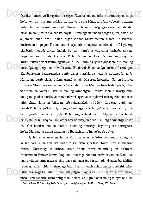 Qunduz   tomon   yo’llanganini   eshitgan   Xusravshoh   mudofaani   ta’minlay   olishiga
ko’zi yetmay, shaharni tashlab chiqadi va Bobur Mirzoga odam yuborib, o’zining
taslim   bo’lganini   ma’lum   qiladi.   Xusravshohdan   yuz   o’girgan   askar   va   qabilalar
hisobiga son jihatdan ancha ko’paygan, shuningdek, undan qolgan qurol, sovut, ot
anjomlari   bilan   o’zini   tiklab   olgan   Bobur   Mirzo   uchun   o’zaro   urushlardan
kuchsizlanib   qolgan   Kobul   taxtini   egallash   nihoyatda   muhimedi.   1504-yilning
oktabrida   hududi   ancha   kichik   bo’lgan   Farg’ona   viloyatini   tashlab,   sarson-
sargardonlikni boshidan kechirgan Bobur Mirzo Kobul va G’aznani jangsiz qo’lga
kiritib, ulkan davlat taxtini egallaydi. 10
   1505-yilning iyun oyida Bobur Mirzoning
onasi Qutlug’ Nigorxonim vafot etadi. Bu davrda Hisor va Qunduzni bo’sundirgan
Shayboniyxon   Samarqandga   borib   yangi   yurishlarga   hozirlik   ko’rmoqda   edi.U
Xorazmni   bosib   oladi,   Balxni   qamal   qiladi.   Xuroson   hukmdori   Sulton   Husayn
Boyqaro Shayboniyxonga qarshi  kurashda Bobur Mirzoni ham taklif  qiladi, lekin
yarim yo’lda Bobur Husayn Mirzoning vafot etganini eshitdi. Bobur Hirotga kelib
uning muqaddas masjid va madrasalarini, qasr va saroylarini maroq bilan tamosha
qildi, olimu ulamolari   bilan miriqib suhbatlashdi va 1506-yilda dekabr oyida tog’
oralab Kobulga yo’l oldi. Qor yog’a boshlagan edi, bu yo’llardan esa hatto yozda
ham   yurish   mashaqqatli   edi.   Boburning   aql-zakovati,   oldindan   ko’ra   bilish
hissiyoti uni bir daqiqa hamvaqtni boy bermay, shiddat bilan olg’a yurishga undar
edi.   Qor   kundan   kun   qalinlashib,   otlarning   tizzasiga,   keyinroq   esa   qornigacha
ko’tarildi, buning ustiga ularning yo’lboshchisi yo’lni yo’qotib qo’ydi.   
          Qobulga   yaqinlashganlarida   Xuroson   safari   oldidan   Boburning   ko’ngliga
kelgan   ba’zi   shubha   va   taxminlari   to’g’ri   ekanligini   tasdiqlovchi   noxush   xabarlar
eshitdi.   Xurosonga   jo’nashdan   oldin   Bobur   Mirzo   xolasining   eri   bo’lmish
Muhammad Husayn  Mirzo Dug’latni  huzuriga chorlab,  safar  davomida Kobul  va
uning   viloyatlarini   nazorat   qilib   turishni   unga   topshirgan   edi.   Husayn   bu   taklifni
qabul qilishdan oldin shahzodaga bildirilgan ishonch uchun minnatdorchilik izhor
qilib, Makkaga haj safarini mo’ljallayotganini aytdi va lekin shahzoda buyursalar,
undan voz kechishi mumkinligini ta’kidladi. So’ngra Bobur uning viloyatlar bilan
10
 Qudratullayev H. Boburning davlatchilik siyosati va diplomatiyasi. Toshkent. Sharq. 2011 24-bet
15