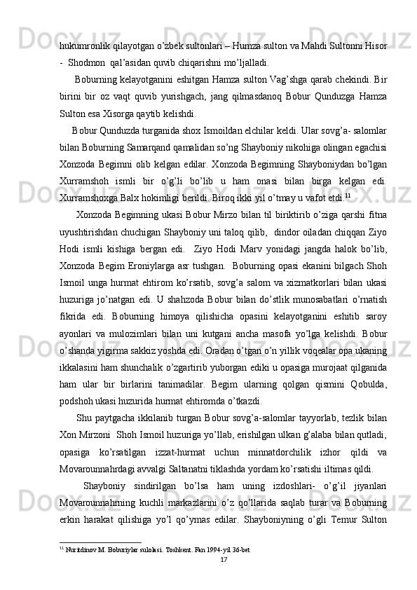 hukumronlik qilayotgan o’zbek sultonlari – Humza sulton va Mahdi Sultonni Hisor
-  Shodmon  qal’asidan quvib chiqarishni mo’ljalladi. 
         Boburning kelayotganini eshitgan Hamza sulton Vag’shga qarab chekindi. Bir
birini   bir   oz   vaqt   quvib   yurishgach,   jang   qilmasdanoq   Bobur   Qunduzga   Hamza
Sulton esa Xisorga qaytib kelishdi. 
     Bobur Qunduzda turganida shox Ismoildan elchilar keldi. Ular sovg’a- salomlar
bilan Boburning Samarqand qamalidan so’ng Shayboniy nikohiga olingan egachisi
Xonzoda Begimni  olib kelgan edilar. Xonzoda Begimning Shayboniydan bo’lgan
Xurramshoh   ismli   bir   o’g’li   bo’lib   u   ham   onasi   bilan   birga   kelgan   edi.
Xurramshoxga Balx hokimligi berildi. Biroq ikki yil o’tmay u vafot etdi. 11
         Xonzoda Begimning ukasi  Bobur Mirzo bilan til biriktirib o’ziga qarshi  fitna
uyushtirishdan chuchigan Shayboniy uni taloq qilib,   dindor oiladan chiqqan Ziyo
Hodi   ismli   kishiga   bergan   edi.     Ziyo   Hodi   Marv   yonidagi   jangda   halok   bo’lib,
Xonzoda  Begim   Eroniylarga  asr   tushgan.   Boburning  opasi   ekanini  bilgach  Shoh
Ismoil   unga   hurmat   ehtirom   ko’rsatib,   sovg’a   salom   va   xizmatkorlari   bilan   ukasi
huzuriga   jo’natgan   edi.   U   shahzoda   Bobur   bilan   do’stlik   munosabatlari   o’rnatish
fikrida   edi.   Boburning   himoya   qilishicha   opasini   kelayotganini   eshitib   saroy
ayonlari   va   mulozimlari   bilan   uni   kutgani   ancha   masofa   yo’lga   kelishdi.   Bobur
o’shanda yigirma sakkiz yoshda edi. Oradan o’tgan o’n yillik voqealar opa ukaning
ikkalasini ham shunchalik o’zgartirib yuborgan ediki u opasiga murojaat qilganida
ham   ular   bir   birlarini   tanimadilar.   Begim   ularning   qolgan   qismini   Qobulda,
podshoh ukasi huzurida hurmat ehtiromda o’tkazdi. 
         Shu paytgacha ikkilanib turgan Bobur sovg’a-salomlar tayyorlab, tezlik bilan
Xon Mirzoni  Shoh Ismoil huzuriga yo’llab, erishilgan ulkan g’alaba bilan qutladi,
opasiga   ko’rsatilgan   izzat-hurmat   uchun   minnatdorchilik   izhor   qildi   va
Movarounnahrdagi avvalgi Saltanatni tiklashda yordam ko’rsatishi iltimas qildi. 
     
Shayboniy   sindirilgan   bo’lsa   ham   uning   izdoshlari-   o’g’il   jiyanlari
Movarounnahrning   kuchli   markazlarini   o’z   qo’llarida   saqlab   turar   va   Boburning
erkin   harakat   qilishiga   yo’l   qo’ymas   edilar.   Shayboniyning   o’gli   Temur   Sulton
11
  Nuritdinov M. Boburiylar sulolasi. Toshkent. Fan 1994-yil 36-bet
17