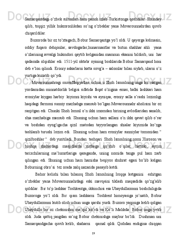 Samarqantdagi o’zbek sultonlari ham panoh izlab Turkistonga qoshdilar. Shunday
qilib,   toqqiz   yillik   hukmronlikdan   so’ng   o’zbeklar   yana   Movarounnahrdan   quvib
chiqarildilar.
     Buxoroda bir oz to’xtagach, Bobur Samarqantga yo’l oldi. U qayerga kelmasin,
oddiy   fuqaro   dehqonlar,   savdogarlar,hunarmantlar   va   butun   shahhar   ahli     yana
o’zlarining avvalgi hukmdori qaytib kelganidan mamnun ekanini bildirib, uni   har
qadamda olqishlar edi. 1511-yil oktabr oyining boshlarida Bobur Samarqand honi
deb e’lon qilindi. Eroniy askarlarni katta sovg’a – salomlar bilan siylab, ularni o’z
yurtiga kuzatib qo’ydi. 
         Movarounnahragi muvaffaqiyatlari uchun u Shoh Ismoilning unga ko’rsatgan
yordamidan   minnatdorlik   belgisi   sifatida   faqat   o’zigina   emas,   balki   lashkari   ham
eroniylar kiygan harbiy   kiyimni kiyishi va ayniqsa, eroniy salla o’rashi lozimligi
haqidagi farmoni sunniy mazhabga mansub bo’lgan Movarounnahr aholisini bir oz
ranjitgan edi. Chunki Shoh Ismoil o’n ikki imomdan birining avlodlaridan sanalib,
shia mazhabiga mansub edi. Shuning uchun ham sallani o’n ikki qavat qilib o’rar
va   boshdan   oyog’igacha   qizil   matodan   tayyorlangan   shialar   kiyimida   ko’zga
tashlanib turushi lozim edi.   Shuning uchun ham eroniylar sunniylar tomonidan “
qizilboshlar “  deb yuritiladi. Bundan  tashqari  Shoh Ismoilning nomi Xuroson va
boshqa   shahardagi   masjidlarda   xutbaga   qo’shib   o’qilar,   hattoki,   ayrim
tarixchilarning   ma’lumotlariga   qaraganda,   uning   nomida   tanga   pul   ham   zarb
qilingan   edi.   Shuning   uchun   ham   hamisha   beqiyos   shuhrat   egasi   bo’lib   kelgan
Boburning obro’si  tez orada xalq nazarida pasayib ketdi. 
          Bahor   kelishi   bilan   bilanoq   Shoh   Ismoilning   Iroqqa   ketganini     eshitgan
o’zbeklar   yana   Movarounnahrdagi   eski   mavqeini   tiklash   maqsadida   qo’zg’alib
qoldilar.  Bir to’p lashkar Toshkentga, ikkinchisi esa Ubaydullaxonni boshchiligida
Buxoroga   yo’l   oldi.   Bir   qism   lashkarni   Toshkent   himoyasiga   jo’natib,   Bobur
Ubaydullaxonni kutib olish uchun unga qarshi yurdi. Buxoro yaqiniga kelib qolgan
Ubaydullo   bir   oz   chekinishni   ma’qul   ko’rdi   va   Ko’li   Malikda     Bobur   unga   yetib
oldi.   Juda   qattiq   jangdan   so’ng   Bobur   chekinishga   majbur   bo’ldi.     Dushman   uni
Samarqandgacha   quvib   kelib,   shaharni       qamal   qildi.   Qishdan   endigina   chiqqan
19