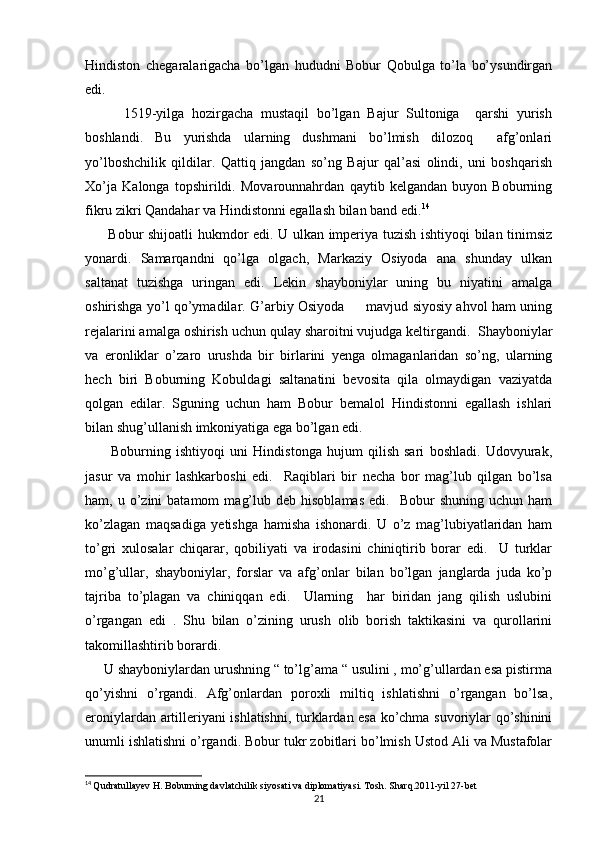 Hindiston   chegaralarigacha   bo’lgan   hududni   Bobur   Qobulga   to’la   bo’ysundirgan
edi. 
          1519-yilga   hozirgacha   mustaqil   bo’lgan   Bajur   Sultoniga     qarshi   yurish
boshlandi.   Bu   yurishda   ularning   dushmani   bo’lmish   dilozoq     afg’onlari
yo’lboshchilik   qildilar.   Qattiq   jangdan   so’ng   Bajur   qal’asi   olindi,   uni   boshqarish
Xo’ja   Kalonga   topshirildi.   Movarounnahrdan   qaytib   kelgandan   buyon   Boburning
fikru zikri Qandahar va Hindistonni egallash bilan band edi. 14
         Bobur shijoatli hukmdor edi. U ulkan imperiya tuzish ishtiyoqi bilan tinimsiz
yonardi.   Samarqandni   qo’lga   olgach,   Markaziy   Osiyoda   ana   shunday   ulkan
saltanat   tuzishga   uringan   edi.   Lekin   shayboniylar   uning   bu   niyatini   amalga
oshirishga yo’l qo’ymadilar. G’arbiy Osiyoda         mavjud siyosiy ahvol ham uning
rejalarini amalga oshirish uchun qulay sharoitni vujudga keltirgandi.  Shayboniylar
va   eronliklar   o’zaro   urushda   bir   birlarini   yenga   olmaganlaridan   so’ng,   ularning
hech   biri   Boburning   Kobuldagi   saltanatini   bevosita   qila   olmaydigan   vaziyatda
qolgan   edilar.   Sguning   uchun   ham   Bobur   bemalol   Hindistonni   egallash   ishlari
bilan shug’ullanish imkoniyatiga ega bo’lgan edi. 
          Boburning   ishtiyoqi   uni   Hindistonga   hujum   qilish   sari   boshladi.   Udovyurak,
jasur   va   mohir   lashkarboshi   edi.     Raqiblari   bir   necha   bor   mag’lub   qilgan   bo’lsa
ham,  u  o’zini  batamom   mag’lub  deb  hisoblamas  edi.    Bobur  shuning   uchun  ham
ko’zlagan   maqsadiga   yetishga   hamisha   ishonardi.   U   o’z   mag’lubiyatlaridan   ham
to’gri   xulosalar   chiqarar,   qobiliyati   va   irodasini   chiniqtirib   borar   edi.     U   turklar
mo’g’ullar,   shayboniylar,   forslar   va   afg’onlar   bilan   bo’lgan   janglarda   juda   ko’p
tajriba   to’plagan   va   chiniqqan   edi.     Ularning     har   biridan   jang   qilish   uslubini
o’rgangan   edi   .   Shu   bilan   o’zining   urush   olib   borish   taktikasini   va   qurollarini
takomillashtirib borardi.
     U shayboniylardan urushning “ to’lg’ama “ usulini , mo’g’ullardan esa pistirma
qo’yishni   o’rgandi.   Afg’onlardan   poroxli   miltiq   ishlatishni   o’rgangan   bo’lsa,
eroniylardan artilleriyani ishlatishni, turklardan esa ko’chma suvoriylar qo’shinini
unumli ishlatishni o’rgandi. Bobur tukr zobitlari bo’lmish Ustod Ali va Mustafolar
14
  Qudratullayev H. Boburning davlatchilik siyosati va diplomatiyasi. Tosh. Sharq.2011-yil 27-bet
21 