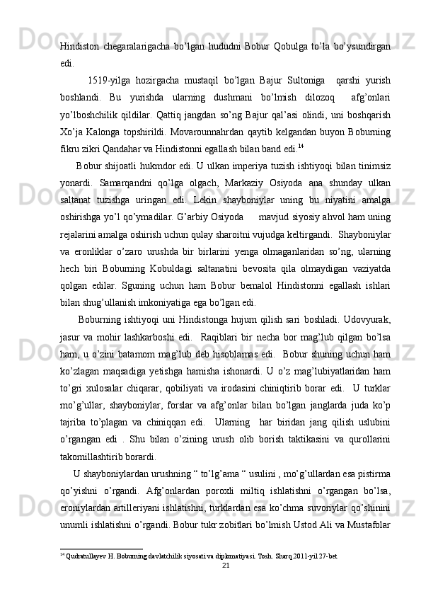 Hindiston   chegaralarigacha   bo’lgan   hududni   Bobur   Qobulga   to’la   bo’ysundirgan
edi. 
          1519-yilga   hozirgacha   mustaqil   bo’lgan   Bajur   Sultoniga     qarshi   yurish
boshlandi.   Bu   yurishda   ularning   dushmani   bo’lmish   dilozoq     afg’onlari
yo’lboshchilik   qildilar.   Qattiq   jangdan   so’ng   Bajur   qal’asi   olindi,   uni   boshqarish
Xo’ja   Kalonga   topshirildi.   Movarounnahrdan   qaytib   kelgandan   buyon   Boburning
fikru zikri Qandahar va Hindistonni egallash bilan band edi. 14
         Bobur shijoatli hukmdor edi. U ulkan imperiya tuzish ishtiyoqi bilan tinimsiz
yonardi.   Samarqandni   qo’lga   olgach,   Markaziy   Osiyoda   ana   shunday   ulkan
saltanat   tuzishga   uringan   edi.   Lekin   shayboniylar   uning   bu   niyatini   amalga
oshirishga yo’l qo’ymadilar. G’arbiy Osiyoda         mavjud siyosiy ahvol ham uning
rejalarini amalga oshirish uchun qulay sharoitni vujudga keltirgandi.  Shayboniylar
va   eronliklar   o’zaro   urushda   bir   birlarini   yenga   olmaganlaridan   so’ng,   ularning
hech   biri   Boburning   Kobuldagi   saltanatini   bevosita   qila   olmaydigan   vaziyatda
qolgan   edilar.   Sguning   uchun   ham   Bobur   bemalol   Hindistonni   egallash   ishlari
bilan shug’ullanish imkoniyatiga ega bo’lgan edi. 
          Boburning   ishtiyoqi   uni   Hindistonga   hujum   qilish   sari   boshladi.   Udovyurak,
jasur   va   mohir   lashkarboshi   edi.     Raqiblari   bir   necha   bor   mag’lub   qilgan   bo’lsa
ham,  u  o’zini  batamom   mag’lub  deb  hisoblamas  edi.    Bobur  shuning   uchun  ham
ko’zlagan   maqsadiga   yetishga   hamisha   ishonardi.   U   o’z   mag’lubiyatlaridan   ham
to’gri   xulosalar   chiqarar,   qobiliyati   va   irodasini   chiniqtirib   borar   edi.     U   turklar
mo’g’ullar,   shayboniylar,   forslar   va   afg’onlar   bilan   bo’lgan   janglarda   juda   ko’p
tajriba   to’plagan   va   chiniqqan   edi.     Ularning     har   biridan   jang   qilish   uslubini
o’rgangan   edi   .   Shu   bilan   o’zining   urush   olib   borish   taktikasini   va   qurollarini
takomillashtirib borardi.
     U shayboniylardan urushning “ to’lg’ama “ usulini , mo’g’ullardan esa pistirma
qo’yishni   o’rgandi.   Afg’onlardan   poroxli   miltiq   ishlatishni   o’rgangan   bo’lsa,
eroniylardan artilleriyani ishlatishni, turklardan esa ko’chma suvoriylar qo’shinini
unumli ishlatishni o’rgandi. Bobur tukr zobitlari bo’lmish Ustod Ali va Mustafolar
14
  Qudratullayev H. Boburning davlatchilik siyosati va diplomatiyasi. Tosh. Sharq.2011-yil 27-bet
21