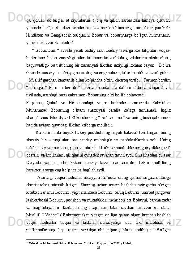 qal’qonlar,   do’bilg’a,   ot   kiyimlarini,   (   o’q   va   qilich   zarbasidan   himoya   qiluvchi
yopinchiqlar”, o’sha davr kishilarini o’z zamonlari liboslariga tomosha qilgan kishi
Hindiston   va   Bangladesh   xalqlarini   Bobur   va   boburiylarga   bo’lgan   hurmatlarini
yorqin tasavvur eta oladi. 17
       “ Boburnoma “ avvalo yetuk badiiy asar. Badiiy tasvirga xos talqinlar, voqea-
hodisalarni   butun   voqeyligi   bilan   kitobxon   ko’z   oldida   gavdalantira   olish   uslub   ,
baquvvatligi- bu uslubning bir xususiyati fikrdan saxiyligi ixcham bayon    Bo’lsa
ikkinchi xususiyati- o’zigagina xosligi va eng muhum, ta’sirchanlik ustuvorligidir. 
  Muallif garchan kamtarlik bilan ko’pincha o’zini chetroq tortib, “ Farmon berdim
“   o’rniga   “   Farmon   berildi   “   tarzida   matnda   o’z   dahlini   oldinga   chiqarishdan
tiyilsada, asardagi bosh qahramon- Boburning o’zi bo’lib qolaveradi. 
Farg’ona,   Qobul   va   Hindistondagi   voqea   hodisalar   ummonida   Zahiriddin
Muhammad   Boburning   o’ktam   shaxsiyati   baralla   ko’zga   tashlanadi.   Ingliz
sharqshunosi Monstyuart Elfenistonning “ Boburnoma “ va uning bosh qahramoni
haqida aytgan quyudagi fikrlari etiborga molikdir. 
            Bu   xotiralarda   buyuk   turkey   podshohning   hayoti   batavsil   tsvirlangan,   uning
shaxsiy   his   –   tuyg’ulari   har   qanday   mubolag’a   va   pardalashlardan   xoli.   Uning
uslubi odiy va mardona, jonli va obrazli. U o’z zamondoshlarining qiyofalari, urf-
odatalri va intilishlari, qiliqlarini oynadek ravshan tasvirlaydi. Shu jihatdan bu asar
Osiyoda   yagona,   chinakkkam   tarixiy   tasvir   namunasidir.   Lekin   mullifning
harakteri asarga eng ko’p joziba bag’ishlaydi. 
              Asardagi   voqea   hodisalar   muayyan   ma’noda   uning   qismat   sarguzashtlariga
chambarchas   tutashib   ketgan.   Shuning   uchun   asarni   boshdan   oxirigacha   o’qigan
kitobxon o’smir Boburni, yigit shahzoda Boburni, oshiq Boburni, umrbot jangovor
lashkarboshi Boburni, podshoh va mutafakkir, mehribon ota Boburni, barcha zafar
va   mag’lubiyatlari,   fazilatlarining   nuqsonlari   bilan   ravshan   tasavvur   eta   oladi.
Muallif   “ Vaqoe” ( Boburnoma) ni yozgan qo’liga qalam olgan kunidan boshlab
voqea   hodisalar   talqini   va   kishilar   shaxsiyatiga   doir   fikr   mulohaza   va
ma’lumotlarning   faqat   rostini   yozishga   ahd   qilgan   (   Matn   tabdili   )   :   “   Bo’lgan
17
  Zahiriddin Muhammad Bobur. Boburnoma. Toshkent. O’qituvchi – 2008-yil 3-bet.  
25 