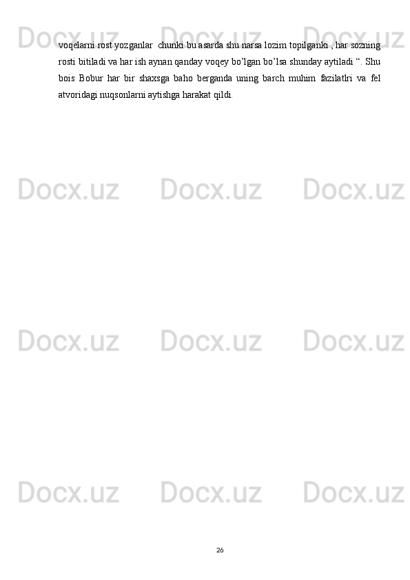 voqelarni rost yozganlar  chunki bu asarda shu narsa lozim topilganki , har sozning
rosti bitiladi va har ish aynan qanday voqey bo’lgan bo’lsa shunday aytiladi “. Shu
bois   Bobur   har   bir   shaxsga   baho   berganda   uning   barch   muhim   fazilatlri   va   fel
atvoridagi nuqsonlarni aytishga harakat qildi.          
26 