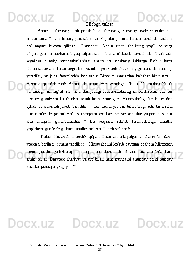 I.Bobga xulosa
Bobur   –   shariyatpanoh   podshoh   va   shariyatga   rioya   qiluvchi   musulmon   “
Boburnoma   “   da   ijtimoiy   jinoyat   sodir   etganlarga   turli   tuman   jazolash   usullari
qo’llangani   hikoya   qilinadi.   Chunonchi   Bobur   tinch   aholining   yog’li   xumiga
o’g’irlagan bir navkarni tayoq tutgan saf o’rtasida o’tkazib, tayoqlatib o’ldirtiradi.
Ayniqsa   oilaviy   munosabatlardagi   shariy   va   noshariy   ishlarga   Bobur   katta
ahamiyat beradi. Hisor begi Hisravshoh – yerik bek. Navkari yigirma o’ttiz mingga
yetadiki,   bu   juda   favqulodda   hodisadir.   Biroq   u   shariatdan   bahabar   bir   nusxa   “
Hisor xalqi - deb ezadi. Bobur – hususan  Hisravshohga ta’luqli el hamisha ichkilik
va   zinoga   mashg’ul   edi.   Shu   darajadagi   Hisravshohning   navkarlaridan   biri   bir
kishining   xotinini   tortib   olib   ketadi   bu   xotinning   eri   Hisravshohga   kelib   arz   dod
qiladi.   Hisravshoh   javob   beradiki   :   “   Bir   necha   yil   sen   bilan   birga   edi,   bir   necha
kun   u   bilan   birga   bo’lsin”.   Bu   voqeani   eshitgan   va   yozgan   shariyatpanoh   Bobur
shu   darajada   g’azablanadiki   “   Bu   voqeani   eshitib   Hisravshohga   lanatlar
yog’dirmagan kishiga ham lanatlar bo’lsin !”, deb yuboradi. 
              Bobur   Hisravshoh   beklik   qilgan   Hisordan   o’tayotganda   shariy   bir   davo
voqeasi beriladi. ( mant tabdili) : “ Hisravshohni ko’rib qaytgan oqshom Mirzoxon
mening qoshimga kelib og’alarining qonini davo qildi.  Bizning orada ba’zilar ham
amin   edilar.   Darvoqe   shariyat   va   urf   bilan   ham   munosibi   shunday   ediki   bunday
kishilar jazosiga yetgay. “  18
18
 Zahiriddin Muhammad Bobur . Boburnoma. Toshkent. O’zbekiston 2008-yil 14-bet.
27