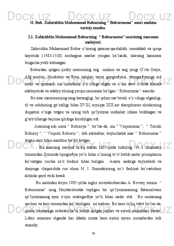 II. Bob. Zahiriddin Muhammad Boburning “ Boburnoma” asari muhim
tarixiy manba.
2.1. Zahiriddin Muhammad Boburning  “ Boburnoma” asarining mazmun
mohiyati.
       Zahiriddin Muhammad Bobur  o’zining qarama-qarshilikli, murakkab va qisqa
hayotida   (1483-1530)   anchagina   asarlar   yozgan   bo’lsada,   ularning   hammasi
bizgacha yetib kelmagan. 
      Boburdan   qolgan   ijodiy   merosining   eng     muhim   va   eng   yirigi   O’rta   Osiyo,
Afg’oniston,   Hindiston   va   Eron   xalqlari   tarixi   geografiyasi,   etnografiyasiga   oid
nodir   va   qimmatli   ma’lumotlarni   o’z   ichiga   olgan   va   o’sha   davr   o’zbek   klassik
adabiyotida va adabiy tilining yorqin namunasi bo’lgan “ Boburnoma “ asaridir. 
     Bu asar mazmunining rang-barangligi, bir jahon ma’teriali o’z ichiga olganligi,
til va uslubining go’zalligi bilan XVIII, ayniqsa XIX asr sharqshunos olimlarning
diqqatini   o’ziga   totgan   va   uning   turli   qo’lyozma   nushalari   izlana   boshlagan   va
g’arb tillariga tarjima qilishga kirishilgan edi. 
             Asarning asli  nomi “ Boburiya ”   bo’lsa-da, uni “ Voqeanoma “,   “ Tuzuki
Boburiy   “,   “   Voqeoti   Boburiy   “,   deb   ataladilar,   keyinchalik   asar   “   Boburnoma   “
degan nam bilan mashhur bo’lib ketgan. 
                Bu   asarning   mavjud   to’liq   tekisti   1857-yilda   turkolog     N.   I.   Ilminskiy
tomonidan Qozonda tipografiya yo’li bilan o’zining to’rt betlik nashr prinsiplarini
ko’rsatgan   ruscha   so’z   boshisi   bilan   boilgan.     Asarni   nashrga   tayyorlash   va
dunyoga   chiqarishda   rus   olimi   N.   I.   Ilminskiyning   zo’r   faoliyat   ko’rsatishini
alohida qayd etish kerak. 
               Bu nashrdan keyin 1905-yilda ingliz orientalistlaridan A. Beverij xonim   “
Boburnoma”   ning   Haydarobodda   topilgan   bir   qo’lyozmasining   faksimilesini
qo’lyozmaning   ayni   o’zini   sinkografiya   yo’li   bilan   nashr   etdi.     Bu   nusxaning
qachon va kim tomonidan ko’chirilgani  no’malum. Bu ham to’liq tekst bo’lsa-da,
qozon bosmasiga  nisbatan ba’zi tushib qolgan joylari va ayrim  nuqsonlari  bordir.
Lekin   umuman   olganda   har   ikkala   nusxa   ham   ayrim   ayrim   nusxalardan   xoli
emasdir. 
28 