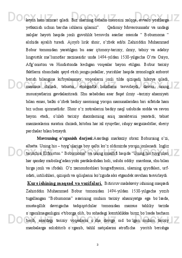 keyin  ham   xizmat   qiladi.   Biz   ularning  bebaho   merosini   xalqqa,   avvalo   yoshlarga
yetkazish   uchun   barcha   ishlarni   qilamiz”.         Qadimiy   Movarounnahr   va   undagi
xalqlar   hayoti   haqida   jonli   guvohlik   beruvchi   asarlar   orasida   “   Boburnoma   “
alohida   ajralib   turadi.   Ajoyib   lirik   shoir,   o’zbek   adibi   Zahiriddin   Muhammad
Bobur   tomonidan   yaratilgan   bu   asar   ijtimoiy-tarixiy,   ilmiy,   tabiiy   va   adabiy
lingvistik   ma’lumotlar   xazinasidir   unda   1494-yildan   1530-yilgacha   O’rta   Osiyo,
Afg’oniston   va   Hindistonda   kechgan   voqealar   bayon   etilgan.   Bobur   tarixiy
faktlarni shunchaki qayd etish jangu-jadallar, yurishlar haqida xronologik axborot
berish   bilangina   kifoyalanmay,   voqealarni   jonli   tilda   qiziqarli   hikoya   qiladi,
manzara   chizadi,   tabiatni,   etnografik   holatlarni   tasvirlaydi,   davrni,   uning
xususiyatlarini   gavdalantiradi.   Shu   sababdan   asar   faqat   ilmiy   –tarixiy   ahamiyati
bilan emas,   balki  o’zbek badiiy  nasrining  yorqin  namunalaridan  biri   sifatida  ham
biz uchun qimmatlidir. Shoir o’z xotiralarini badiiy naql uslubida sodda va ravon
bayon   etadi,   o’nlab   tarixiy   shaxslarning   aniq   xarakterini   yaratadi;   tabiat
manzaralarini suratini chizadi, kitobni har xil syujetlar, ishqiy sarguzashtlar, sheriy
parchalar bilan bezaydi.
Mavzuning   o’rganish   darjasi: Asardagi   markaziy   obraz   Boburning   o’zi,
albatta. Uning his – tuyg’ulariga boy qalbi ko’z oldimizda yorqin jonlanadi. Ingliz
tarixchisi Elfiniston “ Boburnoma” va uning muallifi haqida “Uning his tuyg’ulari
har qanday mubolag’adan yoki pardalashdan holi, uslubi oddiy  mardona, shu bilan
birga   jonli   va   ifodali.   O’z   zamondoshlari   biografiyasini,   ularning   qiyofalari,   urf-
odati, intilishlari, qiziqish va qiliqlarini ko’zguda aks etgandek ravshan tasvirlaydi.
  Kurs ishining     maqsad va vazifalari.      Bitiriruv malakaviy ishining maqsadi
Zahiriddin   Muhammad   Bobur   tomonidan   1494-yildan   1530-yilgacha   yozib
tugallangan   “Boburnoma”   asarining   muhim   tarixiy   ahamiyatga   ega   bo`lsada,
mustaqillik   davrigacha   tadqiqotchilar   tomonidan   maxsus   tahliliy   tarzda
o`rganilmaganligini e'tiborga olib, bu sohadagi kеmtiklikka biroz bo`lsada barham
bеrib,   asardagi   tarixiy   voqеalarni   o`sha   davrga   oid   bo`lgan   muhim   tarixiy
manbalarga   solishtirib   o`rganib,   tahlil   natijalarini   atroflicha     yoritib   bеrishga
3 