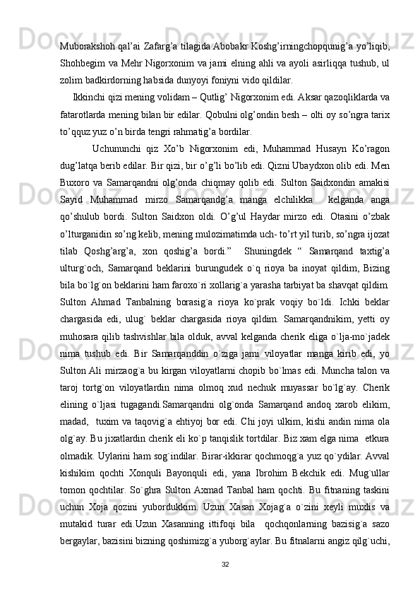 Muborakshoh qal’ai Zafarg’a tilagida Abobakr Koshg’irningchopqunig’a yo’liqib,
Shohbegim va Mehr Nigorxonim va jami elning ahli va ayoli asirliqqa tushub, ul
zolim badkirdorning habsida dunyoyi foniyni vido qildilar.
     Ikkinchi qizi mening volidam – Qutlig’ Nigorxonim edi. Aksar qazoqliklarda va
fatarotlarda mening bilan bir edilar. Qobulni olg’ondin besh – olti oy so’ngra tarix
to’qquz yuz o’n birda tengri rahmatig’a bordilar.
            Uchununchi   qiz   Xo’b   Nigorxonim   edi,   Muhammad   Husayn   Ko’ragon
dug’latqa berib edilar. Bir qizi, bir o’g’li bo’lib edi. Qizni Ubaydxon olib edi. Men
Buxoro   va   Samarqandni   olg’onda   chiqmay   qolib   edi.   Sulton   Saidxondin   amakisi
Sayid   Muhammad   mirzo   Samarqandg’a   manga   elchilikka     kelganda   anga
qo’shulub   bordi.   Sulton   Saidxon   oldi.   O’g’ul   Haydar   mirzo   edi.   Otasini   o’zbak
o’lturganidin so’ng kelib, mening mulozimatimda uch- to’rt yil turib, so’ngra ijozat
tilab   Qoshg’arg’a,   xon   qoshig’a   bordi.”     Shuningdek   “   Samarqand   taxtig’a
ulturg`och,   Samarqand   beklarini   burungudek   o`q   rioya   ba   inoyat   qildim,   Bizing
bila bo`lg`on beklarini ham faroxo`ri xollarig`a yarasha tarbiyat ba shavqat qildim.
Sulton   Ahmad   Tanbalning   borasig`a   rioya   ko`prak   voqiy   bo`ldi.   Ichki   beklar
chargasida   edi,   ulug`   beklar   chargasida   rioya   qildim.   Samarqandnikim,   yetti   oy
muhosara qilib tashvishlar  bila  olduk, avval  kelganda cherik eliga o`lja-mo`jadek
nima   tushub   edi.   Bir   Samarqanddin   o`ziga   jami   viloyatlar   manga   kirib   edi,   yo
Sulton Ali mirzaog`a bu kirgan viloyatlarni chopib bo`lmas edi. Muncha talon va
taroj   tortg`on   viloyatlardin   nima   olmoq   xud   nechuk   muyassar   bo`lg`ay.   Cherik
elining   o`ljasi   tugagandi.Samarqandni   olg`onda   Samarqand   andoq   xarob   elikim,
madad,   tuxim va taqovig`a ehtiyoj  bor  edi. Chi  joyi ulkim, kishi  andin nima ola
olg`ay. Bu jixatlardin cherik eli ko`p tanqislik tortdilar. Biz xam elga nima  etkura
olmadik. Uylarini ham sog`indilar. Birar-ikkirar qochmoqg`a yuz qo`ydilar. Avval
kishikim   qochti   Xonquli   Bayonquli   edi,   yana   Ibrohim   Bekchik   edi.   Mug`ullar
tomon  qochtilar.  So`ghra   Sulton  Axmad   Tanbal   ham   qochti.  Bu   fitnaning   taskini
uchun   Xoja   qozini   yubordukkim.   Uzun   Xasan   Xojag`a   o`zini   xeyli   muxlis   va
mutakid   turar   edi.Uzun   Xasanning   ittifoqi   bila     qochqonlarning   bazisig`a   sazo
bergaylar, bazisini bizning qoshimizg`a yuborg`aylar. Bu fitnalarni angiz qilg`uchi,
32 