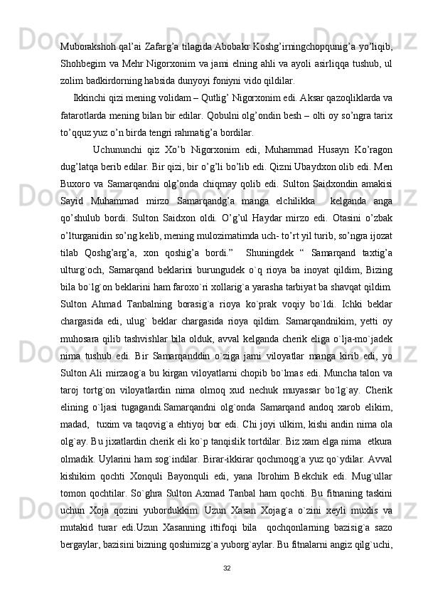 Muborakshoh qal’ai Zafarg’a tilagida Abobakr Koshg’irningchopqunig’a yo’liqib,
Shohbegim va Mehr Nigorxonim va jami elning ahli va ayoli asirliqqa tushub, ul
zolim badkirdorning habsida dunyoyi foniyni vido qildilar.
     Ikkinchi qizi mening volidam – Qutlig’ Nigorxonim edi. Aksar qazoqliklarda va
fatarotlarda mening bilan bir edilar. Qobulni olg’ondin besh – olti oy so’ngra tarix
to’qquz yuz o’n birda tengri rahmatig’a bordilar.
            Uchununchi   qiz   Xo’b   Nigorxonim   edi,   Muhammad   Husayn   Ko’ragon
dug’latqa berib edilar. Bir qizi, bir o’g’li bo’lib edi. Qizni Ubaydxon olib edi. Men
Buxoro   va   Samarqandni   olg’onda   chiqmay   qolib   edi.   Sulton   Saidxondin   amakisi
Sayid   Muhammad   mirzo   Samarqandg’a   manga   elchilikka     kelganda   anga
qo’shulub   bordi.   Sulton   Saidxon   oldi.   O’g’ul   Haydar   mirzo   edi.   Otasini   o’zbak
o’lturganidin so’ng kelib, mening mulozimatimda uch- to’rt yil turib, so’ngra ijozat
tilab   Qoshg’arg’a,   xon   qoshig’a   bordi.”     Shuningdek   “   Samarqand   taxtig’a
ulturg`och,   Samarqand   beklarini   burungudek   o`q   rioya   ba   inoyat   qildim,   Bizing
bila bo`lg`on beklarini ham faroxo`ri xollarig`a yarasha tarbiyat ba shavqat qildim.
Sulton   Ahmad   Tanbalning   borasig`a   rioya   ko`prak   voqiy   bo`ldi.   Ichki   beklar
chargasida   edi,   ulug`   beklar   chargasida   rioya   qildim.   Samarqandnikim,   yetti   oy
muhosara qilib tashvishlar  bila  olduk, avval  kelganda cherik eliga o`lja-mo`jadek
nima   tushub   edi.   Bir   Samarqanddin   o`ziga   jami   viloyatlar   manga   kirib   edi,   yo
Sulton Ali mirzaog`a bu kirgan viloyatlarni chopib bo`lmas edi. Muncha talon va
taroj   tortg`on   viloyatlardin   nima   olmoq   xud   nechuk   muyassar   bo`lg`ay.   Cherik
elining   o`ljasi   tugagandi.Samarqandni   olg`onda   Samarqand   andoq   xarob   elikim,
madad,   tuxim va taqovig`a ehtiyoj  bor  edi. Chi  joyi ulkim, kishi  andin nima ola
olg`ay. Bu jixatlardin cherik eli ko`p tanqislik tortdilar. Biz xam elga nima  etkura
olmadik. Uylarini ham sog`indilar. Birar-ikkirar qochmoqg`a yuz qo`ydilar. Avval
kishikim   qochti   Xonquli   Bayonquli   edi,   yana   Ibrohim   Bekchik   edi.   Mug`ullar
tomon  qochtilar.  So`ghra   Sulton  Axmad   Tanbal   ham   qochti.  Bu   fitnaning   taskini
uchun   Xoja   qozini   yubordukkim.   Uzun   Xasan   Xojag`a   o`zini   xeyli   muxlis   va
mutakid   turar   edi.Uzun   Xasanning   ittifoqi   bila     qochqonlarning   bazisig`a   sazo
bergaylar, bazisini bizning qoshimizg`a yuborg`aylar. Bu fitnalarni angiz qilg`uchi,
32