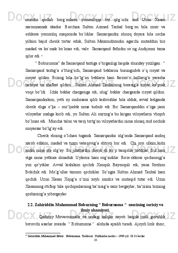 mundin   qochib   borg`onlarni   yomonliqqa   tez   qilg`uchi   xud   Uzun   Xasan
xaromnamak   ekadur.   Borchasi   Sulton   Axmad   Tanbal   borg`on   bila   zoxir   va
oshkora   yomonliq   maqomida   bo`ldilar.   Samarqandni   olmoq   doyasi   bila   necha
yilkim   bajid   cherik   tortar   eduk,   Sulton   Maxmudxondin   agarchi   mutaddun   bix
madad   va   ko`mak   bo`lmas   edi,   vale     Samarqand   fathidin   so`ng   Andijonni   tama
qilur edi.   22
         “ Boburnoma” da Samarqand taxtiga o’tirganligi haqida shunday yozilgan : “
Samarqand   taxtig’a   o’lturg’och,   Samarqand   beklarini   burungudek   o’q   rioyat   va
inoyat   qildim.   Bizing   bila   bo’lg’on   beklarni   ham   faroxo’ri   hollarig’a   yarasha
tarbiyat   va   shafkat   qildim.     Sulton   Ahmad   Tanbalning   borasig’a   rioyat   ko’prak
voqe   bo’ldi.     Ichki   beklar   chargasiga   edi,   ulug’   beklar   chargasida   rioyat   qildim.
Samarqandnikim,   yetti   oy   muhosara   qilib   tashvishlar   bila   olduk,   avval   kelganda
cherik   eliga   o’lja   –   mo’ljadek   nima   tushub   edi.   Bir   Samarqanddin   o’zga   jami
viloyatlar   mahga   kirib   edi,   yo   Sulton   Ali   mirzog’a   bu   kirgan   viloyatlarni   vhopib
bo’lmas edi.  Muncha talon va taroj tortg’on viloyatlardin nima olmaq xud nechuk
muyassar bo’lg’ay edi. 
              Cherik   elining   o’lchasi   tugandi.   Samarqandni   olg’onda   Samarqand   andoq
xarob   edikim,   madad   va   tuxm   vataqovig’a   ehtiyoj   bor   edi.     Chi   joyi   ulkim, kishi
andin   nima   ola   olg’ay.   Bu   jihatlardin   cherik   eli   ko’p   tanqislik   tortdilar.   Biz   ham
elga   nima   yetkura   olmaduk.   Uylarini   ham   sog’indilar.   Biror-ikkirar   qochmoqg’a
yuz   qo’ydilar.   Avval   kishikim   qochdi   Xonquli   Bayonquli   edi,   yana   Ibrohim
Bekchik   edi.   Mo’g’ullar   tamom   qochdilar.   So’ngra   Sulton   Ahmad   Tanbal   ham
qochdi.   Uzun   Xasan   Xojig’a   o’zini   xeyli   muxlis   va   mutaqid   tutar   edi.   Uzun
Xasanning ittifoqi bila qochqonlarning ba’zisig’a sazo bergaylar, ba’zisini bizning
qoshimizg’a yiborgaylar. 
2.2. Zahiriddin Muhammad Boburning “ Boburnoma “  asarining tarixiy va
ilmiy ahamiyati.
              Qadimiy   Movarounnahr   va   undagi   xalqlar   xayoti   haqida   jonli   guvohlik
beruvchi asarlar orasida  “ Boburnoma “  alohida ajralib turadi. Ajoyib lirik shoir,
22
  Zahiriddin Muhammad Bobur . Boburnoma. Toshkent. Yulduzcha nashri – 1989-yil  28-31-betlar
33
