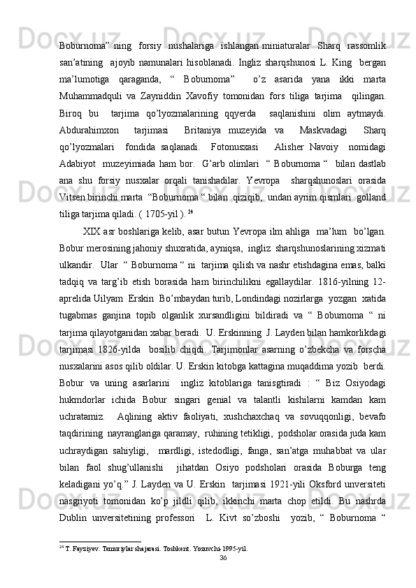 Boburnoma”   ning     forsiy     nushalariga     ishlangan   miniaturalar     Sharq     rassomlik
san’atining     ajoyib   namunalari   hisoblanadi.   Ingliz   sharqshunosi   L.   King     bergan
ma’lumotiga   qaraganda,   “   Boburnoma”     o’z   asarida   yana   ikki   marta
Muhammadquli   va   Zayniddin   Xavofiy   tomonidan   fors   tiliga   tarjima     qilingan.
Biroq   bu     tarjima   qo’lyozmalarining   qqyerda     saqlanishini   olim   aytmaydi.
Abdurahimxon     tarjimasi     Britaniya   muzeyida   va     Maskvadagi     Sharq
qo’lyozmalari     fondida   saqlanadi.     Fotonusxasi       Alisher   Navoiy     nomidagi
Adabiyot     muzeyimiada   ham   bor.    G’arb   olimlari     “   Boburnoma  “     bilan   dastlab
ana   shu   forsiy   nusxalar   orqali   tanishadilar.   Yevropa     sharqshunoslari   orasida
Vitsen birinchi marta  “Boburnoma “ bilan  qiziqib,  undan ayrim qismlari  golland
tiliga tarjima qiladi. ( 1705-yil ).   24
 
             XIX asr boshlariga kelib, asar  butun Yevropa ilm  ahliga   ma’lum   bo’lgan.
Bobur merosining jahoniy shuxratida, ayniqsa,  ingliz  sharqshunoslarining xizmati
ulkandir.   Ular   “ Boburnoma “ ni   tarjima qilish va nashr etishdagina emas, balki
tadqiq   va   targ’ib   etish   borasida   ham   birinchilikni   egallaydilar.   1816-yilning   12-
aprelida Uilyam  Erskin  Bo’mbaydan turib, Londindagi nozirlarga  yozgan  xatida
tugabmas   ganjina   topib   olganlik   xursandligini   bildiradi   va   “   Boburnoma   “   ni
tarjima qilayotganidan xabar beradi.  U. Erskinning  J. Layden bilan hamkorlikdagi
tarjimasi   1826-yilda     bosilib   chiqdi.   Tarjimonlar   asarning   o’zbekcha   va   forscha
nusxalarini asos qilib oldilar. U. Erskin kitobga kattagina muqaddima yozib  berdi.
Bobur   va   uning   asarlarini     ingliz   kitoblariga   tanisgtiradi   :   “   Biz   Osiyodagi
hukmdorlar   ichida   Bobur   singari   genial   va   talantli   kishilarni   kamdan   kam
uchratamiz.     Aqlining   aktiv   faoliyati,   xushchaxchaq   va   sovuqqonligi,   bevafo
taqdirining  nayranglariga qaramay,  ruhining tetikligi,  podsholar orasida juda kam
uchraydigan   sahiyligi,     mardligi,   istedodligi,   fanga,   san’atga   muhabbat   va   ular
bilan   faol   shug’ullanishi     jihatdan   Osiyo   podsholari   orasida   Boburga   teng
keladigani  yo’q.” J. Layden va U. Erskin   tarjimasi  1921-yili  Oksford unversiteti
nasgriyoti   tomonidan   ko’p   jildli   qilib,   ikkinchi   marta   chop   etildi.   Bu   nashrda
Dublin   unversitetining   professori     L.   Kivt   so’zboshi     yozib,   “   Boburnoma   “
24
  T. Fayziyev. Temuriylar shajarasi. Toshkent. Yozuvchi-1995-yil.
36
