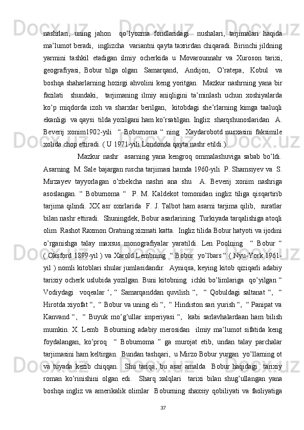 nashrlari,   uning   jahon     qo’lyozma   fondlaridagi     nushalari,   tarjimalari   haqida
ma’lumot beradi,   inglizcha   variantni qayta taxrirdan chiqaradi. Birinchi jildning
yarmini   tashkil   etadigan   ilmiy   ocherkida   u   Movarounnahr   va   Xuroson   tarixi,
geografiyasi,   Bobur   tilga   olgan     Samarqand,     Andijon,     O’ratepa,     Kobul     va
boshqa shaharlarning hozirgi  ahvolini keng yoritgan.   Mazkur  nashrning yana bir
fazilati     shundaki,     tarjimaning   ilmiy   aniqligini   ta’minlash   uchun   xoshiyalarda
ko’p   miqdorda   izoh   va   sharxlar   berilgan,     kitobdagi   she’rlarning   kimga   taaluqli
ekanligi  va qaysi  tilda yozilgani ham ko’rsatilgan. Ingliz  sharqshunoslaridan   A.
Beverij   xonim1902-yili     “   Boburnoma   “   ning     Xaydarobotd   nusxasini   faksimile
xolida chop ettiradi. ( U 1971-yili Londonda qayta nashr etildi.) 
                      Mazkur   nashr     asarning   yana   kengroq   ommalashuviga   sabab   bo’ldi.
Asarning  M. Sale bajargan ruscha tarjimasi hamda 1960-yili  P. Shamsiyev va  S.
Mirzayev   tayyorlagan   o’zbekcha   nashri   ana   shu     A.   Beverij   xonim   nashriga
asoslangan.   “   Boburnoma   “     P.   M.   Kaldekot   tomonidan   ingliz   tiliga   qisqartirib
tarjima   qilindi.   XX   asr   oxirlarida     F.   J.   Talbot   ham   asarni   tarjima   qilib,     suratlar
bilan nashr ettiradi.  Shuningdek, Bobur asarlarining  Turkiyada tarqalishiga atoqli
olim  Rashot Raxmon Oratning xizmati katta.  Ingliz tilida Bobur hatyoti va ijodini
o’rganishga   talay   maxsus   monografiyalar   yaratildi.   Len   Poolning     “   Bobur   “
( Oksford 1899-yil ) va Xarold Lembning   “ Bobur   yo’lbars “ ( Nyu-York 1961-
yil ) nomli kitoblari shular  jumlasidandir.   Ayniqsa, keying kitob qiziqarli adabiy
tarixiy   ocherk  uslubida   yozilgan.   Buni   kitobning     ichki   bo’limlariga     qo’yilgan   “
Vodiydagi     voqealar   ‘,   “   Samarqanddan   quvilish   “,     “   Qobuldagi   saltanat   “,     “
Hirotda xiyofat “,  “ Bobur va uning eli “,  “ Hindiston sari yurish “,  “ Panipat va
Kanvand   “,     “   Buyuk   mo’g’ullar   imperiyasi   “,     kabi   sarlavhalardaan   ham   bilish
mumkin.   X.   Lemb     Boburning   adabiy   merosidan     ilmiy   ma’lumot   sifatida   keng
foydalangan,   ko’proq     “   Boburnoma   ”   ga   murojat   etib,   undan   talay   parchalar
tarjimasini ham keltirgan.  Bundan tashqari,  u Mirzo Bobur yurgan  yo’llarning ot
va   tuyada   kezib   chiqqan.     Shu   tariqa,   bu   asar   amalda     Bobur   haqidagi     tarixiy
roman   ko’rinishini   olgan   edi.     Sharq   xalqlari     tarixi   bilan   shug’ullangan   yana
boshqa   ingliz   va   amerikalik   olimlar     Boburning   shaxsiy   qobiliyati   va   faoliyatiga
37