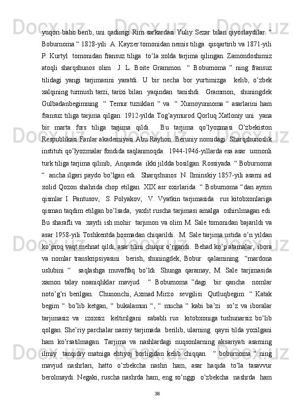 yuqori  baho berib, uni  qadimgi Rim  sarkardasi  Yuliy Sezar bilan qiyoslaydilar. “
Boburnoma “ 1828-yili  A. Kayzer tomonidan nemis tiliga  qisqartirib va 1871-yili
P. Kurtyl    tomonidan fransuz  tiliga   to’la xolda tarjima qilingan. Zamondoshimiz
atoqli   sharqshunos   olim     J.   L.   Boite   Grammon     “   Boburnoma   ”   ning   fransuz
tilidagi   yangi   tarjimasini   yaratdi.   U   bir   necha   bor   yurtimizga     kelib,   o’zbek
xalqining turmush  tarzi, tarixi  bilan   yaqindan   tanishdi.    Grammon,   shuningdek
Gulbadanbegimning     “   Temur   tuzuklari   “   va     “   Xumoyunnoma   “   asarlarini   ham
fransuz  tiliga  tarjima qilgan. 1912-yilda Tog’aymurod Qorluq Xatloniy uni    yana
bir   marta   fors   tiliga   tarjima   qildi.     Bu   tarjima   qo’lyozmasi   O’zbekiston
Respublikasi Fanlar akademiyasi Abu Rayhon  Beruniy nomidagi  Sharqshunoslik
instituti qo’lyozmalar fondida saqlanmoqda.  1944-1946-yillarda esa asar  usmonli
turk tiliga tarjima qilinib,  Anqarada  ikki jildda bosilgan. Rossiyada  “ Boburnoma
“   ancha ilgari paydo bo’lgan edi.   Sharqshunos   N. Ilminskiy 1857-yili asarni asl
xolid Qozon shahrida chop etilgan. XIX asr  oxirlarida   “ Boburnoma “dan ayrim
qismlar   I.   Pantusov,     S.   Polyakov,     V.   Vyatkin   tarjimasida     rus   kitobxonlariga
qisman taqdim etilgan bo’lsada,   yaxlit ruscha tarjimasi amalga   oshirilmagan edi.
Bu sharafli va   xayrli ish mohir   tarjimon va olim M. Sale tomonidan bajarildi va
asar 1958-yili Toshkentda bosmadan chiqarildi.   M. Sale tarjima ustida o’n yildan
ko’proq vaqt mehnat qildi, asar tilini chuqur o’rgandi.  Behad ko’p atamalar,  ibora
va   nomlar   transkripsiyasini     berish,   shuningdek,   Bobur     qalamining     “mardona
uslubini   “     saqlashga   muvaffaq   bo’ldi.   Shunga   qaramay,   M.   Sale   tarjimasida
xamon   talay   noaniqliklar   mavjud.     “   Boburnoma   ”dagi     bir   qancha     nomlar
noto’g’ri   berilgan.     Chunonchi,   Axmad   Mirzo     sevgilisi     Qutluqbegim     “   Katak
begim   “   bo’lib   ketgan,   “   bukalamun   “,   “   mucha   “   kabi   ba’zi     so’z   va   iboralar
tarjimasiz   va     izoxsiz     keltirilgani     sababli   rus     kitobxoniga   tushunarsiz   bo’lib
qolgan. She’riy parchalar nasriy tarjimada   berilib, ularning   qaysi  tilda yozilgani
ham   ko’rsatilmagan.   Tarjima   va   nashlardagi   nuqsonlarning   aksariyati   asarning
ilmiy     tanqidiy   matniga   ehtiyoj   borligidan   kelib   chiqqan.     “   boburnoma   “   ning
mavjud   nashrlari,   hatto   o’zbekcha   nashri   ham,   asar   haqida   to’la   tasavvur
berolmaydi.   Negaki,   ruscha   nashrda   ham,   eng   so’nggi     o’zbekcha     nashrda     ham
38