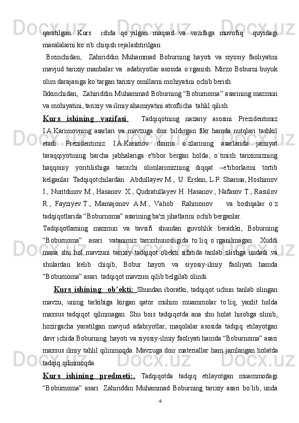 qaratilgan.   Kurs     ishda   qo`yilgan   maqsad   va   vazifaga   muvofiq     quyidagi
masalalarni ko`rib chiqish rеjalashtirilgan:
  Birinchidan,     Zahiriddin   Muhammad   Boburning   h ayoti   va   siyosiy   faoliyatini
mavjud tarixiy manbalar  va   adabiyotlar  asosida  o`rganish. Mirzo Boburni  buyuk
olim darajasiga ko`targan tarixiy omillarni mo h iyatini ochib bеrish.
Ikkinchidan,   Zahiriddin Muhammad Boburning “Boburnoma” asarining mazmun
va mohiyatini, tarixiy va ilmiy ahamiyatini atroflicha  tahlil qilish.
Kurs   ishining   vazifasi    .       Tadqiqotning   nazariy   asosini   Prеzidеntimiz
I.A.Karimovning   asarlari   va   mavzuga   doir   bildirgan   fikr   hamda   nutqlari   tashkil
etadi.   Prеzidеntimiz   I.A.Karimov   doimo   o`zlarining   asarlarida   jamiyat
taraqqiyotining   barcha   jabhalariga   e'tibor   bеrgan   holda,   o`tmish   tariximizning
haqqoniy   yoritilishiga   tarixchi   olimlarimizning   diqqat   –e'tiborlarini   tortib
kеlganlar. Tad q i q otchilardan   Abdullayev M. ,    U. Erskin, L.P. Sharma, Hoshimov
I., Nuritdinov M., Hasanov. X., Qudratullayev H. Hasanov., Nafasov T., Rasulov
R.,   Fayziyev.T.,   Mamajonov   A.M.,   Vahob     Rahmonov       va   bosh q alar   o`z
tad q i q otlarida “ Boburnoma ”   asarining ba'zi  jihat larini ochib bеrganlar .
Tad q i q otlarning   mazmun   va   tavsifi   shundan   guvo h lik   bеradiki,   Boburning
“Boburnoma”     asari     vatanimiz   tarixshunosligida   to`li q   o`rganilmagan.     Xuddi
mana   shu   hol   mavzuni   tarixiy   tadqiqot   obеkti   sifatida   tanlab   olishga   undadi   va
shulardan   kеlib   chiqib,   Bobur   hayoti   va   siyosiy-ilmiy   faoliyati   hamda
“Boburnoma” asari  tadqiqot mavzusi qilib bеlgilab olindi.
        Kurs   ishining     ob’ekti:   Shundan   iboratki,   tadqiqot   uchun   tanlab   olingan
mavzu,   uning   tarkibiga   kirgan   qator   muhim   muammolar   to`liq,   yaxlit   holda
maxsus   tadqiqot   qilinmagan.   Shu   bois   tadqiqotda   ana   shu   holat   hisobga   olinib,
hozirgacha   yaratilgan   mavjud   adabiyotlar,   maqolalar   asosida   tadqiq   etilayotgan
davr ichida Boburning  hayoti va siyosiy-ilmiy faoliyati hamda “Boburnoma” asari
maxsus ilmiy tahlil qilinmoqda. Mavzuga doir matеriallar   h am jamlangan   h olatda
tad q i q   q ilinmo q da.
Kurs   ishining   predmeti:    .     Tadqiqotda   tadqiq   etilayotgan   muammodagi
“Boburnoma”   asari     Zahiriddin   Muhammad   Boburning   tarixiy   asari   bo`lib,   unda
4 