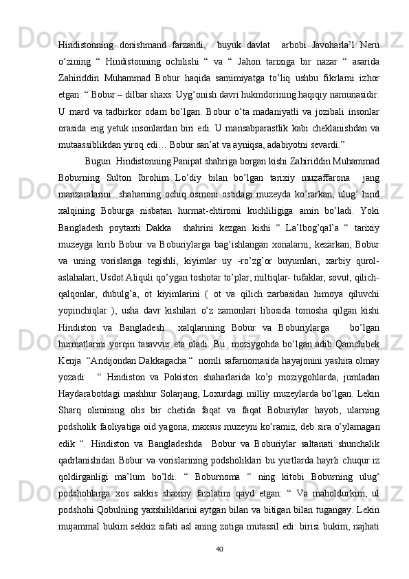 Hindistonning   donishmand   farzandi,     buyuk   davlat     arbobi   Javoharla’l   Neru
o’zining   “   Hindistonning   ochilishi   “   va   “   Jahon   tarixiga   bir   nazar   “   asarida
Zahiriddin   Muhammad   Bobur   haqida   samimiyatga   to’liq   ushbu   fikrlarni   izhor
etgan: “ Bobur – dilbar shaxs. Uyg’onish davri hukmdorining haqiqiy namunasidir.
U   mard   va   tadbirkor   odam   bo’lgan.   Bobur   o’ta   madaniyatli   va   jozibali   insonlar
orasida   eng   yetuk   insonlardan   biri   edi.   U   mansabparastlik   kabi   cheklanishdan   va
mutaassiblikdan yiroq edi… Bobur san’at va ayniqsa, adabiyotni sevardi.”
           Bugun  Hindistonning Panipat shahriga borgan kishi Zahiriddin Muhammad
Boburning   Sulton   Ibrohim   Lo’diy   bilan   bo’lgan   tarixiy   muzaffarona     jang
manzaralarini     shaharning   ochiq   osmoni   ostidagi   muzeyda   ko’rarkan,   ulug’   hind
xalqining   Boburga   nisbatan   hurmat-ehtiromi   kuchliligiga   amin   bo’ladi.   Yoki
Bangladesh   poytaxti   Dakka     shahrini   kezgan   kishi   “   La’lbog’qal’a   “   tarixiy
muzeyga   kirib   Bobur   va   Boburiylarga   bag’ishlangan   xonalarni,   kezarkan,   Bobur
va   uning   vorislariga   tegishli,   kiyimlar   uy   -ro’zg’or   buyumlari,   xarbiy   qurol-
aslahalari, Usdot Aliquli qo’ygan toshotar to’plar, miltiqlar- tufaklar, sovut, qilich-
qalqonlar,   dubulg’a,   ot   kiyimlarini   (   ot   va   qilich   zarbasidan   himoya   qiluvchi
yopinchiqlar   ),   usha   davr   kishilari   o’z   zamonlari   libosida   tomosha   qilgan   kishi
Hindiston   va   Bangladesh     xalqlarining   Bobur   va   Boburiylarga       bo’lgan
hurmatlarini  yorqin tasavvur  eta  oladi. Bu     moziygohda  bo’lgan  adib Qamchibek
Kenja  “Andijondan Dakkagacha “  nomli safarnomasida hayajonini yashira olmay
yozadi:     “   Hindiston   va   Pokiston   shaharlarida   ko’p   moziygohlarda,   jumladan
Haydarabotdagi   mashhur   Solarjang,   Loxurdagi   milliy   muzeylarda   bo’lgan.   Lekin
Sharq   olimining   olis   bir   chetida   faqat   va   faqat   Boburiylar   hayoti,   ularning
podsholik faoliyatiga oid yagona, maxsus muzeyni ko’ramiz, deb sira o’ylamagan
edik   “.   Hindiston   va   Bangladeshda     Bobur   va   Boburiylar   saltanati   shunchalik
qadrlanishidan   Bobur   va   vorislarining   podsholiklari   bu   yurtlarda   hayrli   chuqur   iz
qoldirganligi   ma’lum   bo’ldi.   “   Boburnoma   “   ning   kitobi   Boburning   ulug’
podshohlarga   xos   sakkis   shaxsiy   fazilatini   qayd   etgan:   “   Va   maholdurkim,   ul
podshohi Qobulning yaxshiliklarini aytgan bilan va bitigan bilan tugangay. Lekin
mujammal bukim  sekkiz sifati asl  aning zotiga mutassil  edi: birisi  bukim, najhati
40
