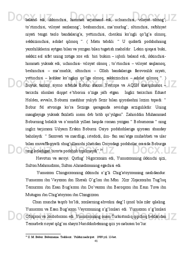 baland   edi;   ikkimchisi,   himmati   arjumand   edi;   uchumchisi,   viloyat   olmog’;
to’rtimchisi,   viloyat   saxlamog’;   beshumchisi,   ma’murlug’;   oltimchisi,   rafohiyat
niyati   tengri   taolo   bandalarig’a;   yettimchisi,   cherikni   ko’ngli   qo’lg’a   olmoq;
sekkizimchisi,   adolat   qilmoq   “.   (   Matn   tabdili:   “   U   qudratli   podshohning
yaxshiliklarini aytgan bilan va yozgan bilan tugatish maholdir.  Lekin qisqasi buki,
sakkiz   asl   sifat   uning   zotiga   xos   edi:   biri   bukim   –   iqboli   baland   edi;   ikkinchisi-
himmati   yuksak   edi;   uchinchisi-   viloyat   olmoq   ;   to’rtinchisi   –   viloyat   saqlamoq;
beshinchisi   –   ma’murlik;   oltinchisi   –   Olloh   bandalariga   farovonlik   niyati;
yettinchisi   –   lashkar   ko’nglini   qo’lga   olmoq;   sakkizinchisi   –   adolat   qilmoq   “.   )
Buyuk   tarixiy   siymo   sifatida   Bobur   shaxsi   Yevropa   va   AQSH   sharqshunos   –
tarixchi   olimlari   diqqat   e’tiborini   o’ziga   jalb   etgan.     Ingliz   tarixchisi   Eduart
Holden,   avvalo,   Boburni   mashhur   yuliyb   Sezir   bilan   qiyoslashni   lozim   topadi:   “
Bobur   fel   atvoriga   ko’ra   Sezirga   qaraganda   sevishga   arzigulikdir.   Uning
manglayiga   yuksak   fazilatli   inson   deb   bitib   qo’yilgan”.   Zahiriddin   Muhammad
Boburning bolalik va o’smirlik yillari  haqida roman yozgan  “ Boburnoma “ ning
ingliz   tarjimoni   Uilyam   Erskin   Boburni   Osiyo   podshohlariga   qiyosan   shunday
baholaydi:   “   Saxovati   va   mardligi,   istedodi,   ilm-   fan   san’atga   muhabbati   va   ular
bilan muvaffaqiyatli shug’ullanishi jihatidan Osiyodagi podsholar orasida Boburga
teng keladigan birorta podshoh topilmaydi”. 26
            Havotun   va   saroyi:   Qutlug’   Nigorxonim   edi,   Yunusxonning   ikkinchi   qizi,
Sulton Mahmudxon, Sulton Ahmadxonning egachisi edi.
          Yunusxon   Chingisxonning   ikkinchi   o’g’li   Chig’atoyxonning   naslidandur.
Yunusxon   ibn   Vaysxon   ibn   Sherali   O’g’lon   ibn   Mbn     Xizr   Xojaxonibn   Tug’luq
Temurxon   ibn   Esan   Bug’axon   ibn   Do’vaxon   ibn   Baroqxon   ibn   Esun   Tuva   ibn
Mutugon ibn Chig’atoyxon ibn Chingizxon.
         Chun muncha taqrib bo’ldi, xonlarning ahvolini dag’I ijmol bila zikr qilaling.
Yunusxon   va   Esan   Bug’axon   Vaysxonning   o’g’lonlari   edi.   Yunusxon   o’g’lonlari
Ofoqxon va Jonboboxon edi. Yunusxonning onasi Turkistonliq qipchoq beklaridan
Temurbek rioyat qilg’on shayx Nuriddinbekning qizi yo nabirasi bo’lur.
26
  Z. M. Bobur. Boburnoma. Toshkent . Yulduz nashriyot   1989-yil. 13-bet.
41