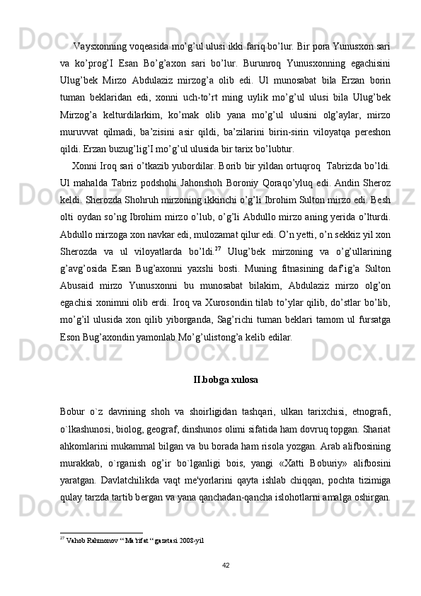      Vaysxonning voqeasida mo’g’ul ulusi ikki fariq bo’lur. Bir pora Yunusxon sari
va   ko’prog’I   Esan   Bo’g’axon   sari   bo’lur.   Burunroq   Yunusxonning   egachisini
Ulug’bek   Mirzo   Abdulaziz   mirzog’a   olib   edi.   Ul   munosabat   bila   Erzan   borin
tuman   beklaridan   edi,   xonni   uch-to’rt   ming   uylik   mo’g’ul   ulusi   bila   Ulug’bek
Mirzog’a   kelturdilarkim,   ko’mak   olib   yana   mo’g’ul   ulusini   olg’aylar,   mirzo
muruvvat   qilmadi,   ba’zisini   asir   qildi,   ba’zilarini   birin-sirin   viloyatqa   pereshon
qildi. Erzan buzug’lig’I mo’g’ul ulusida bir tarix bo’lubtur.
      Xonni Iroq sari o’tkazib yubordilar. Borib bir yildan ortuqroq   Tabrizda bo’ldi.
Ul   mahalda   Tabriz   podshohi   Jahonshoh   Boroniy   Qoraqo’yluq   edi.   Andin   Sheroz
keldi. Sherozda Shohruh mirzoning ikkinchi o’g’li Ibrohim Sulton mirzo edi. Besh
olti oydan so’ng Ibrohim mirzo o’lub, o’g’li Abdullo mirzo aning yerida o’lturdi.
Abdullo mirzoga xon navkar edi, mulozamat qilur edi. O’n yetti, o’n sekkiz yil xon
Sherozda   va   ul   viloyatlarda   bo’ldi. 27
  Ulug’bek   mirzoning   va   o’g’ullarining
g’avg’osida   Esan   Bug’axonni   yaxshi   bosti.   Muning   fitnasining   daf’ig’a   Sulton
Abusaid   mirzo   Yunusxonni   bu   munosabat   bilakim,   Abdulaziz   mirzo   olg’on
egachisi  xonimni  olib erdi. Iroq va Xurosondin tilab to’ylar  qilib, do’stlar  bo’lib,
mo’g’il   ulusida   xon   qilib   yiborganda,   Sag’richi   tuman   beklari   tamom   ul   fursatga
Eson Bug’axondin yamonlab Mo’g’ulistong’a kelib edilar. 
II.bobga xulosa
Bobur   o`z   davrining   shoh   va   shoirligidan   tashqari,   ulkan   tarixchisi,   etnografi,
o`lkashunosi, biolog, g е ograf, dinshunos olimi sifatida ham dovruq topgan. Shariat
ahkomlarini mukammal bilgan va bu borada ham risola yozgan. Arab alifbosining
murakkab,   o`rganish   og’ir   bo`lganligi   bois,   yangi   «Xatti   Boburiy»   alifbosini
yaratgan.   Davlatchilikda   vaqt   m е 'yorlarini   qayta   ishlab   chiqqan,   pochta   tizimiga
qulay tarzda tartib b е rgan va yana qanchadan-qancha islohotlarni amalga oshirgan.
27
  Vahob Rahmonov “ Ma’rifat “ gazetasi 2008-yil
42 