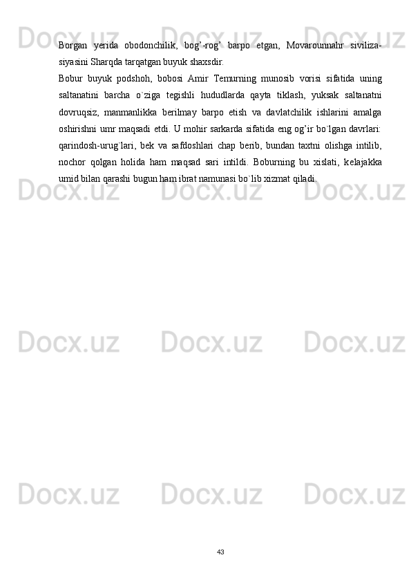 Borgan   y е rida   obodonchilik,   bog’-rog’   barpo   etgan,   Movarounnahr   siviliza-
siyasini Sharqda tarqatgan buyuk shaxsdir.
Bobur   buyuk   podshoh,   bobosi   Amir   T е murning   munosib   vorisi   sifatida   uning
saltanatini   barcha   o`ziga   t е gishli   hududlarda   qayta   tiklash,   yuksak   saltanatni
dovruqsiz,   manmanlikka   b е rilmay   barpo   etish   va   davlatchilik   ishlarini   amalga
oshirishni umr maqsadi etdi. U mohir sarkarda sifatida eng og’ir bo`lgan davrlari:
qarindosh-urug`lari,   b е k   va   safdoshlari   chap   b е rib,   bundan   taxtni   olishga   intilib,
nochor   qolgan   holida   ham   maqsad   sari   intildi.   Boburning   bu   xislati,   k е lajakka
umid bilan qarashi bugun ham ibrat namunasi bo`lib xizmat qiladi.
43 