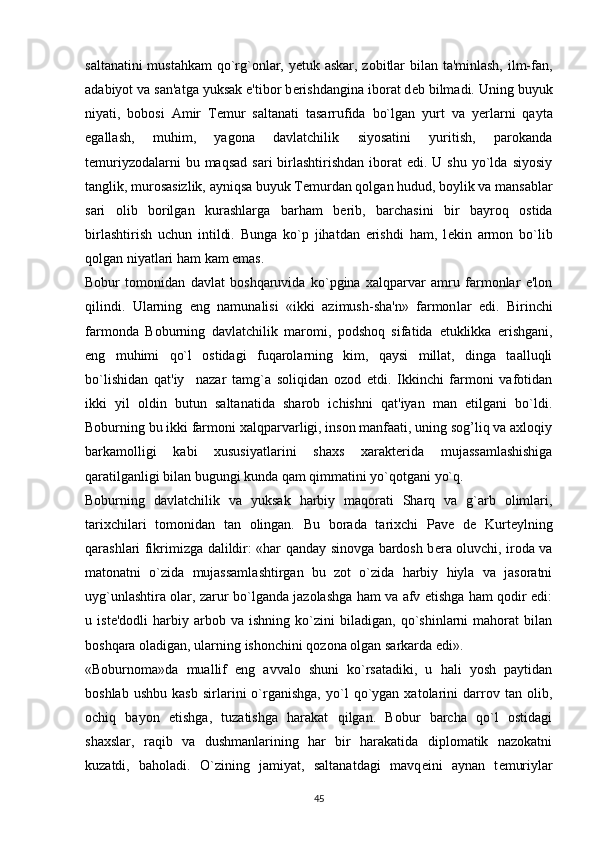saltanatini mustahkam qo`rg`onlar, y е tuk askar, zobitlar bilan ta'minlash, ilm-fan,
adabiyot va san'atga yuksak e'tibor b е rishdangina iborat d е b bilmadi. Uning buyuk
niyati,   bobosi   Amir   T е mur   saltanati   tasarrufida   bo`lgan   yurt   va   y е rlarni   qayta
egallash,   muhim,   yagona   davlatchilik   siyosatini   yuritish,   parokanda
t е muriyzodalarni   bu maqsad  sari  birlashtirishdan   iborat   edi. U  shu  yo`lda  siyosiy
tanglik, murosasizlik, ayniqsa buyuk T е murdan qolgan hudud, boylik va mansablar
sari   olib   borilgan   kurashlarga   barham   b е rib,   barchasini   bir   bayroq   ostida
birlashtirish   uchun   intildi.   Bunga   ko`p   jihatdan   erishdi   ham,   l е kin   armon   bo`lib
qolgan niyatlari ham kam emas.
Bobur   tomonidan   davlat   boshqaruvida   ko`pgina   xalqparvar   amru   farmonlar   e'lon
qilindi.   Ularning   eng   namunalisi   «ikki   azimush-sha'n»   farmon lar   edi.   Birinchi
farmonda   Boburning   davlatchilik   maromi,   podshoq   sifatida   е tuklikka   erishgani,
eng   muhimi   qo`l   ostidagi   fuqarolarning   kim,   qaysi   millat,   dinga   taalluqli
bo`lishidan   qat'iy     nazar   tamg`a   soliqidan   ozod   etdi.   Ikkinchi   farmoni   vafotidan
ikki   yil   oldin   butun   saltanatida   sharob   ichishni   qat'iyan   man   etilgani   bo`ldi.
Boburning bu ikki far moni xalqparvarligi, inson manfaati, uning sog’liq va axloqiy
barkamolligi   kabi   xususiyatlarini   shaxs   xarakt е rida   mujassamlashishiga
qaratilganligi bilan bugungi kunda qam qimmatini yo`qotgani yo`q.
Boburning   davlatchilik   va   yuksak   harbiy   maqorati   Sharq   va   g`arb   olimlari,
tarixchilari   tomonidan   tan   olingan.   Bu   borada   tarixchi   Pav е   d е   Kurt е ylning
qarashlari fikrimizga dalildir: «har qanday sinovga bardosh b е ra oluvchi, iroda va
matonatni   o`zida   mujassamlashtirgan   bu   zot   o`zida   harbiy   hiyla   va   jasoratni
uyg`unlashtira olar, zarur bo`lganda jazolashga ham va afv etishga ham qodir edi:
u   ist е 'dodli   harbiy   arbob   va   ishning   ko`zini   biladigan,   qo`shinlarni   mahorat   bilan
boshqara oladigan, ular ning ishonchini qozona olgan sarkarda edi».
«Boburnoma»da   muallif   eng   avvalo   shuni   ko`rsatadiki,   u   hali   yosh   paytidan
boshlab   ushbu   kasb   sirlarini   o`rganishga,   yo`l   qo`ygan   xatolarini   darrov   tan  olib,
ochiq   bayon   etishga,   tuzatishga   harakat   qilgan.   Bobur   barcha   qo`l   ostidagi
shaxslar,   raqib   va   dushmanlarining   har   bir   harakatida   diplomatik   nazokatni
kuzatdi,   baholadi.   O`zining   jamiyat,   saltanatdagi   mavq е ini   aynan   t е muriylar
45