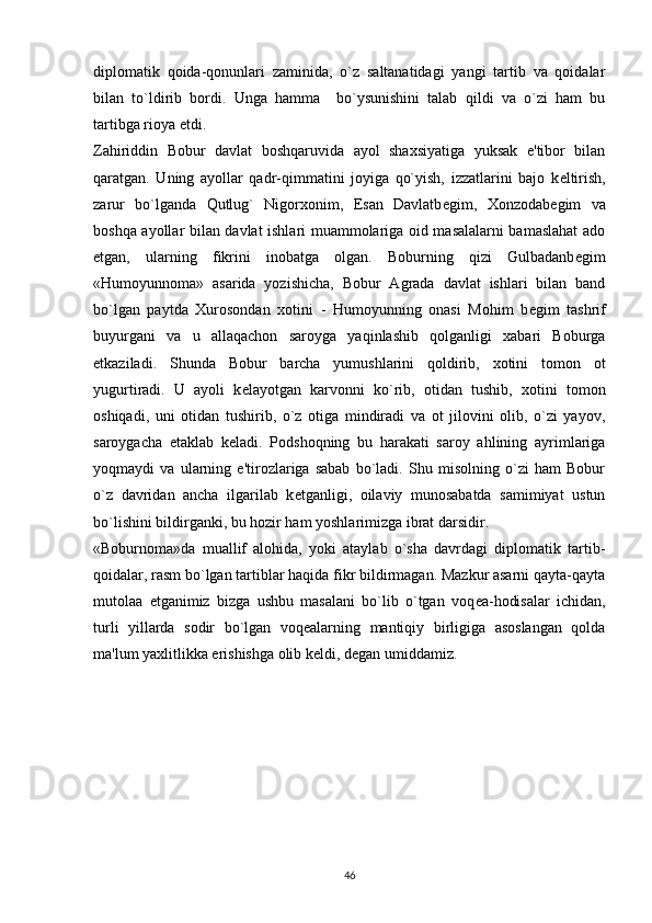 diplomatik   qoida-qonunlari   zaminida,   o`z   saltanatidagi   yangi   tartib   va   qoidalar
bilan   to`ldirib   bordi.   Unga   hamma     bo`ysunishini   talab   qildi   va   o`zi   ham   bu
tartibga rioya etdi.
Zahiriddin   Bobur   davlat   boshqaruvida   ayol   shaxsiyatiga   yuksak   e'tibor   bilan
qaratgan.   Uning   ayollar   qadr-qimmatini   joyiga   qo`yish,   izzatlarini   bajo   k е ltirish,
zarur   bo`lganda   Qutlug`   Nigorxonim,   Esan   Davlatb е gim,   Xonzodab е gim   va
boshqa ayollar bilan davlat ishlari muammolariga oid masalalarni bamaslahat  ado
etgan,   ularning   fikrini   inobatga   olgan.   Boburning   qizi   Gulbadanb е gim
«Humoyunnoma»   asarida   yozishicha,   Bobur   Agrada   davlat   ishlari   bilan   band
bo`lgan   paytda   Xurosondan   xotini   -   Humoyunning   onasi   Mohim   b е gim   tashrif
buyurgani   va   u   allaqachon   saroyga   yaqinlashib   qolganligi   xabari   Boburga
е tkaziladi.   Shunda   Bobur   barcha   yumushlarini   qoldirib,   xotini   tomon   ot
yugurtiradi.   U   ayoli   k е layotgan   karvonni   ko`rib,   otidan   tushib,   xotini   tomon
oshiqadi,   uni   otidan   tushirib,   o`z   otiga   mindiradi   va   ot   jilovini   olib,   o`zi   yayov,
saroygacha   е taklab   k е ladi.   Podshoqning   bu   harakati   saroy   ahlining   ayrimlariga
yoqmaydi   va   ularning   e'tirozlariga   sabab   bo`ladi.   Shu   misolning   o`zi   ham   Bobur
o`z   davridan   ancha   ilgarilab   k е tganligi,   oilaviy   munosabatda   samimiyat   ustun
bo`lishini bildirganki, bu hozir ham yoshlarimizga ibrat darsidir.
«Boburnoma»da   muallif   alohida,   yoki   ataylab   o`sha   davrdagi   diplomatik   tartib-
qoidalar, rasm bo`lgan tartiblar haqida fikr bildirmagan. Mazkur asarni qayta-qayta
mutolaa   etganimiz   bizga   ushbu   masalani   bo`lib   o`tgan   voq е a-hodisalar   ichidan,
turli   yillarda   sodir   bo`lgan   voq е alarning   mantiqiy   birligiga   asoslangan   qolda
ma'lum yaxlitlikka erishishga olib k е ldi, d е gan umiddamiz.
 
46