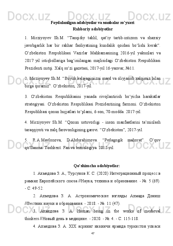 Foydalanilgan adabiyotlar va маnbаlаr ro’yхатi
Rahbariy adabiyotlar
1.   Mirziyoyev   Sh.M.   “Tanqidiy   tahlil,   qat’iy   tartib-intizom   va   shaxsiy
javobgarlik   har   bir   rahhar   faoliyatining   kundalik   qoidasi   bo‘lishi   kerak”.
O‘zbekiston   Respublikasi   Vazirlar   Mahkamasining   2016-yil   yakunlari   va
2017   yil   istiqbollariga   bag‘isiilangan   majlisidagi   O‘zbekiston   Respublikasi
Prezidenti nutqi. Xalq so‘zi gazetasi, 2017-yil 16-yanvar, №11.
2. Mirziyoyev Sh.M. “Buyuk kelajaginiizni mard va oliyjanob xalqimiz bilan
birga quramiz”.  O‘zbekiston, 2017-yil.
3.   O‘zbekiston   Respublikasini   yanada   rivojlantirish   bo‘yicha   harakatlar
strategiyasi.   O‘zbekiston   Respublikasi   Prezidentining   farmoni.   O‘zbekiston
Respublikasi qonun hujjatlari to‘plami, 6-son, 70-modda. 2017-yil.
4.   Mirziyoyev   Sh.M.   “Qonun   ustuvorligi   -   inson   manfaatlarini   ta’minlash
taraqqiyoti va xalq farovonligining garovi. “O‘zbekiston”, 2017-yil.
5.   R.A.Mavlonova,   D.Abdurahimova.   “Pedagogik   mahorat”.   O‘quv
qo‘llanma. Toshkent. Fan   va   texnologiya . 2012- yil .
Qo ’ shimcha  adabiyotlar:
1. Ахмедова З. А., Турсунов К. С. (2020) Интеграционный процесс в
рамках Европейского союза //Наука, техника и образование. - №. 5 (69).
- С. 49-52.
2.   Ахмедова   З.   А.   Астрономические   взгляды   Ахмада   Дониш
//Вестник науки и образования. - 2018. - №.  11 (47).
3.   Ахмедова   З .   А .   Human   being   in   the   works   of   medieval
thinkers // Новый   день   в   медицине . - 2020. - №.  4. - С. 115-118.
4.   Ахмедова   З.   А.   XIX   асрнинг   иккинчи   ярмида   туркистон   улкаси
47