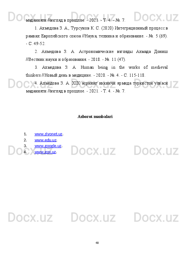 маданияти //взгляд в прошлое. - 2021. - Т. 4. - №. 7.
1. Ахмедова З. А., Турсунов К. С. (2020) Интеграционный процесс в
рамках Европейского союза //Наука, техника и образование. - №. 5 (69).
- С. 49-52.
2.   Ахмедова   З.   А.   Астрономические   взгляды   Ахмада   Дониш
//Вестник науки и образования. - 2018. - №.  11 (47).
3.   Ахмедова   З .   А .   Human   being   in   the   works   of   medieval
thinkers // Новый   день   в   медицине . - 2020. - №.  4. - С. 115-118.
4.   Ахмедова   З.   А.   XIX   асрнинг   иккинчи   ярмида   туркистон   улкаси
маданияти //взгляд в прошлое. - 2021. - Т. 4. - №. 7.
          
Axborot manbalari
1. www.ziyonet.uz    . 
2. www.edu.uz    . 
3. www.google.uz    . 
4. www.gov.uz    . 
48 