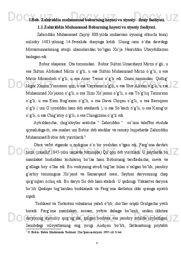 I.Bob. Zahiriddin muhammad boburning hayoti va siyosiy-  ilmiy faoliyati.
1.1.Zahiriddin Muhammad Boburning hayoti va siyosiy faoliyati.
            Zahiriddin   Muhammad   (hijriy   888-yilda   muharram   oyining   oltinchi   kuni)
milodiy   1483-yilning   14-fevralida   dunyoga   keldi.   Uning   ismi   o’sha   davrdagi
Movarounnahrning   atoqli   ulamolaridan   bo’lgan   Xo’ja   Nasriddin   Ubaydullaxon
tanlagan edi. 
                   Bobur shajarasi: Ota tomonidan : Bobur Sulton Umarshayx Mirzo o’gli, u
esa   Sulton   Abdusaid   Mirzo   o’g’li,   u   esa   Sulton   Muhammad   Mirzo   o’g’li,   u   esa
Mirzo   Miranshoh   o’g’li,   u   esa   Amir   Temur   o’g’li   edi.   Onasi   tomondan   :Qutlig’
Nigor Xonim Yunusxon qizi, u esa Vaysxson o’g’li, u esa Sher Alixon o’g’li, u esa
Muhammad Xo’jaxon o’g’li, u esa Xizir Xo’jaxon o’g’li, u esa To’g’liq Temurxon
o’g’li,   u   esa   Eson   Bug’axon   o’g’li,   u   esa   Dava   Chiqon   o’g’li,   u   esa   Baroqxon
o’g’li ( uni G’iyosiddin ham deb atashardi ), u esa So’kach o’g’li, u esa Kamg’or
o’g’li, u esa Chig’atoy o’g’li, u esa Chingizxon o’g’li edi. 
        Aytishlaricha,   chig’atoylar   arabcha   “   Zahiriddin   “     so’zini   talaffuz   etishda
qiynalishgach, ota-onalari uni Bobur deb atadilar va rasmiy hujjatlarda Zahiriddin
Muhammad Bobur deb yuritilardi. 1
          Otasi   vafot   etganda   u   endigina   o’n   bir   yoshdan   o’tgan   edi.   Farg’ona   davlati
hozir (muallif 1845-yilni nazarda tutmoqda) Qo’qon deb yuritiladi. U paytlarda bu
mamlakat   hududdan   kichikroq   bo’lsa   ham   Boburning   tariflashicha,   meva   va
g’allaga   boy   o’lka   edi.   Bu   vodiyning   atrofi   tog’lar   bilan   o’ralgan   bo’lib,   janubiy
g’arbiy   tomonigina   Xo’jand   va   Samarqand   orasi,   Sayhun   daryosining   chap
qirg’oqlari ochiq edi. Bu daryo Sir deb ham ataladi. U qadimgi Yaksartes daryosi
bo’lib   Qashqar   tog’laridan   boshlanadi   va   Farg’ona   davlatini   ikki   qismga   ajratib
oqadi.
          Toshkent va Turkiston vohalarini yalab o’tib, cho’llar orqali Orolgacha yetib
boradi.   Farg’ona   mamlakati,   asosan,   yettita   dahaga   bo’linib,   undan   ikkitasi
daryoning   shimoliy   qirg’og’ida,   qolgan   beshtasi   esa   janubiy   sohilda   joylashgan.
Janubdagi   viloyatlarning   eng   yirigi   Andijon   bo’lib,   Saltanatning   poytahti
1
  U. Erskin. Bobur Hindistonda.Toshkent. Cho’lpon nashriyoti. 1995-yil. 8-bet.
6 