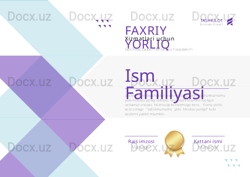 Ism 
Familiyasi
ManagerRai s imzosi
ManagerKat t ani ism iFAX RIY  
YORLIQX i z m a t l a r i   u c h u n
Sertifikat taqdim etildi shu haqidakim
Shablon turi: Bu shablon diplom, faxriy yorliq, tashakkurnoma 
yoki maqtov yorlig'i sifatida ishlatilishi mumkin bo'lgan 
universal andoza. Matndagi ko'rsatmaga ko'ra, " Faxriy yorliq " 
so'zi o'rniga "Tashakkurnoma" yoki "Maqtov yorlig’i”  kabi 
so'zlarni yozish mumkin. TA SHKI LOT
Business Expert 
