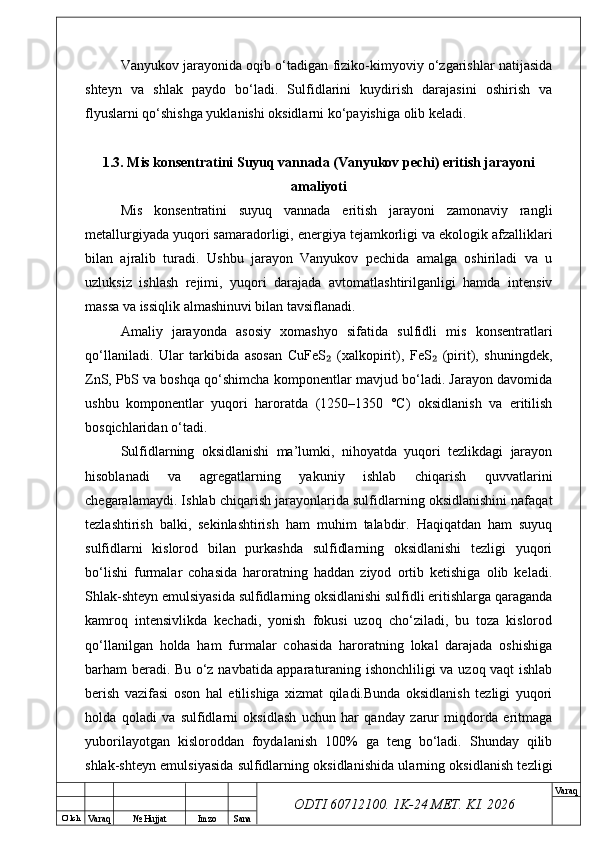 O’ lch
Va raq №  Hujjat Imzo Sana Va raq
ODTI 60712100. 1K-24 МЕТ.  KI . 2026Vanyukov jarayonida oqib о‘tadigan fiziko-kimyoviy о‘zgarishlar natijasida
shteyn   va   shlak   paydo   bо‘ladi.   Sulfidlarini   kuydirish   darajasini   oshirish   va
flyuslarni qо‘shishga yuklanishi oksidlarni kо‘payishiga olib keladi.
1.3. Mis konsentratini Suyuq vannada (Vanyukov pechi) eritish jarayoni
amaliyoti
Mis   konsentratini   suyuq   vannada   eritish   jarayoni   zamonaviy   rangli
metallurgiyada yuqori samaradorligi, energiya tejamkorligi va ekologik afzalliklari
bilan   ajralib   turadi.   Ushbu   jarayon   Vanyukov   pechida   amalga   oshiriladi   va   u
uzluksiz   ishlash   rejimi,   yuqori   darajada   avtomatlashtirilganligi   hamda   intensiv
massa va issiqlik almashinuvi bilan tavsiflanadi.
Amaliy   jarayonda   asosiy   xomashyo   sifatida   sulfidli   mis   konsentratlari
qo‘llaniladi.   Ular   tarkibida   asosan   CuFeS   (xalkopirit),   FeS   (pirit),   shuningdek,₂ ₂
ZnS, PbS va boshqa qo‘shimcha komponentlar mavjud bo‘ladi. Jarayon davomida
ushbu   komponentlar   yuqori   haroratda   (1250–1350   °C)   oksidlanish   va   eritilish
bosqichlaridan o‘tadi.
Sulfidlarning   oksidlanishi   ma’lumki,   nihoyatda   yuqori   tezlikdagi   jarayon
hisoblanadi   va   agregatlarning   yakuniy   ishlab   chiqarish   quvvatlarini
chegaralamaydi. Ishlab chiqarish jarayonlarida sulfidlarning oksidlanishini nafaqat
tezlashtirish   balki,   sekinlashtirish   ham   muhim   talabdir.   Haqiqatdan   ham   suyuq
sulfidlarni   kislorod   bilan   purkashda   sulfidlarning   oksidlanishi   tezligi   yuqori
bo‘lishi   furmalar   cohasida   haroratning   haddan   ziyod   ortib   ketishiga   olib   keladi.
Shlak-shteyn emulsiyasida sulfidlarning oksidlanishi sulfidli eritishlarga qaraganda
kamroq   intensivlikda   kechadi,   yonish   fokusi   uzoq   cho‘ziladi,   bu   toza   kislorod
qo‘llanilgan   holda   ham   furmalar   cohasida   haroratning   lokal   darajada   oshishiga
barham beradi. Bu o‘z navbatida apparaturaning ishonchliligi va uzoq vaqt ishlab
berish   vazifasi   oson   hal   etilishiga   xizmat   qiladi.Bunda   oksidlanish   tezligi   yuqori
holda   qoladi   va   sulfidlarni   oksidlash   uchun   har   qanday   zarur   miqdorda   eritmaga
yuborilayotgan   kisloroddan   foydalanish   100%   ga   teng   bo‘ladi.   Shunday   qilib
shlak-shteyn emulsiyasida sulfidlarning oksidlanishida ularning oksidlanish tezligi 