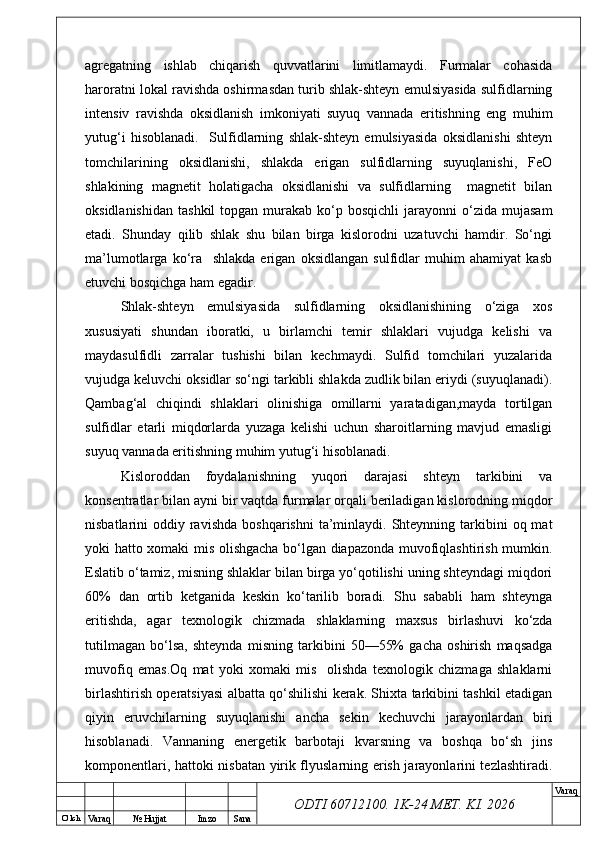 O’ lch
Va raq №  Hujjat Imzo Sana Va raq
ODTI 60712100. 1K-24 МЕТ.  KI . 2026agregatning   ishlab   chiqarish   quvvatlarini   limitlamaydi.   Furmalar   cohasida
haroratni lokal ravishda oshirmasdan turib shlak-shteyn emulsiyasida sulfidlarning
intensiv   ravishda   oksidlanish   imkoniyati   suyuq   vannada   eritishning   eng   muhim
yutug‘i   hisoblanadi.     Sulfidlarning   shlak-shteyn   emulsiyasida   oksidlanishi   shteyn
tomchilarining   oksidlanishi,   shlakda   erigan   sulfidlarning   suyuqlanishi,   FeO
shlakining   magnetit   holatigacha   oksidlanishi   va   sulfidlarning     magnetit   bilan
oksidlanishidan   tashkil  topgan  murakab  ko‘p  bosqichli  jarayonni   o‘zida   mujasam
etadi.   Shunday   qilib   shlak   shu   bilan   birga   kislorodni   uzatuvchi   hamdir.   So‘ngi
ma’lumotlarga   ko‘ra     shlakda   erigan   oksidlangan   sulfidlar   muhim   ahamiyat   kasb
etuvchi bosqichga ham egadir. 
Shlak-shteyn   emulsiyasida   sulfidlarning   oksidlanishining   o‘ziga   xos
xususiyati   shundan   iboratki,   u   birlamchi   temir   shlaklari   vujudga   kelishi   va
maydasulfidli   zarralar   tushishi   bilan   kechmaydi.   Sulfid   tomchilari   yuzalarida
vujudga keluvchi oksidlar so‘ngi tarkibli shlakda zudlik bilan eriydi (suyuqlanadi).
Qambag‘al   chiqindi   shlaklari   olinishiga   omillarni   yaratadigan,mayda   tortilgan
sulfidlar   etarli   miqdorlarda   yuzaga   kelishi   uchun   sharoitlarning   mavjud   emasligi
suyuq vannada eritishning muhim yutug‘i hisoblanadi. 
Kisloroddan   foydalanishning   yuqori   darajasi   shteyn   tarkibini   va
konsentratlar bilan ayni bir vaqtda furmalar orqali beriladigan kislorodning miqdor
nisbatlarini  oddiy  ravishda   boshqarishni   ta’minlaydi.  Shteynning  tarkibini   oq mat
yoki hatto xomaki mis olishgacha bo‘lgan diapazonda muvofiqlashtirish mumkin.
Eslatib o‘tamiz, misning shlaklar bilan birga yo‘qotilishi uning shteyndagi miqdori
60%   dan   ortib   ketganida   keskin   ko‘tarilib   boradi.   Shu   sababli   ham   shteynga
eritishda,   agar   texnologik   chizmada   shlaklarning   maxsus   birlashuvi   ko‘zda
tutilmagan   bo‘lsa,   shteynda   misning   tarkibini   50—55%   gacha   oshirish   maqsadga
muvofiq   emas.Oq   mat   yoki   xomaki   mis     olishda   texnologik   chizmaga   shlaklarni
birlashtirish operatsiyasi albatta qo‘shilishi kerak. Shixta tarkibini tashkil etadigan
qiyin   eruvchilarning   suyuqlanishi   ancha   sekin   kechuvchi   jarayonlardan   biri
hisoblanadi.   Vannaning   energetik   barbotaji   kvarsning   va   boshqa   bo‘sh   jins
komponentlari, hattoki nisbatan yirik flyuslarning erish jarayonlarini tezlashtiradi. 