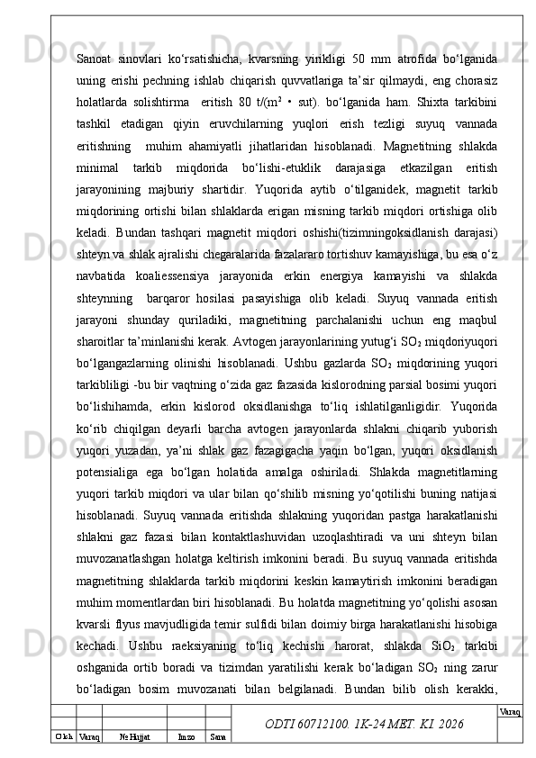 O’ lch
Va raq №  Hujjat Imzo Sana Va raq
ODTI 60712100. 1K-24 МЕТ.  KI . 2026Sanoat   sinovlari   ko‘rsatishicha,   kvarsning   yirikligi   50   mm   atrofida   bo‘lganida
uning   erishi   pechning   ishlab   chiqarish   quvvatlariga   ta’sir   qilmaydi,   eng   chorasiz
holatlarda   solishtirma     eritish   80   t/(m 2
  •   sut).   bo‘lganida   ham.   Shixta   tarkibini
tashkil   etadigan   qiyin   eruvchilarning   yuqlori   erish   tezligi   suyuq   vannada
eritishning     muhim   ahamiyatli   jihatlaridan   hisoblanadi.   Magnetitning   shlakda
minimal   tarkib   miqdorida   bo‘lishi-etuklik   darajasiga   etkazilgan   eritish
jarayonining   majburiy   shartidir.   Yuqorida   aytib   o‘tilganidek,   magnetit   tarkib
miqdorining   ortishi   bilan   shlaklarda   erigan   misning   tarkib   miqdori   ortishiga   olib
keladi.   Bundan   tashqari   magnetit   miqdori   oshishi(tizimningoksidlanish   darajasi)
shteyn va shlak ajralishi chegaralarida fazalararo tortishuv kamayishiga, bu esa o‘z
navbatida   koaliessensiya   jarayonida   erkin   energiya   kamayishi   va   shlakda
shteynning     barqaror   hosilasi   pasayishiga   olib   keladi.   Suyuq   vannada   eritish
jarayoni   shunday   quriladiki,   magnetitning   parchalanishi   uchun   eng   maqbul
sharoitlar ta’minlanishi kerak. Avtogen jarayonlarining yutug‘i SO
2  miqdoriyuqori
bo‘lgangazlarning   olinishi   hisoblanadi.   Ushbu   gazlarda   SO
2   miqdorining   yuqori
tarkibliligi -bu bir vaqtning o‘zida gaz fazasida kislorodning parsial bosimi yuqori
bo‘lishihamda,   erkin   kislorod   oksidlanishga   to‘liq   ishlatilganligidir.   Yuqorida
ko‘rib   chiqilgan   deyarli   barcha   avtogen   jarayonlarda   shlakni   chiqarib   yuborish
yuqori   yuzadan,   ya’ni   shlak   gaz   fazagigacha   yaqin   bo‘lgan,   yuqori   oksidlanish
potensialiga   ega   bo‘lgan   holatida   amalga   oshiriladi.   Shlakda   magnetitlarning
yuqori   tarkib   miqdori   va   ular   bilan   qo‘shilib   misning   yo‘qotilishi   buning   natijasi
hisoblanadi.   Suyuq   vannada   eritishda   shlakning   yuqoridan   pastga   harakatlanishi
shlakni   gaz   fazasi   bilan   kontaktlashuvidan   uzoqlashtiradi   va   uni   shteyn   bilan
muvozanatlashgan   holatga   keltirish   imkonini   beradi.   Bu   suyuq   vannada   eritishda
magnetitning   shlaklarda   tarkib   miqdorini   keskin   kamaytirish   imkonini   beradigan
muhim momentlardan biri hisoblanadi. Bu holatda magnetitning yo‘qolishi asosan
kvarsli flyus mavjudligida temir sulfidi bilan doimiy birga harakatlanishi hisobiga
kechadi.   Ushbu   raeksiyaning   to‘liq   kechishi   harorat,   shlakda   SiO
2   tarkibi
oshganida   ortib   boradi   va   tizimdan   yaratilishi   kerak   bo‘ladigan   SO
2   ning   zarur
bo‘ladigan   bosim   muvozanati   bilan   belgilanadi.   Bundan   bilib   olish   kerakki, 
