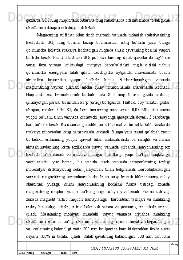 O’ lch
Va raq №  Hujjat Imzo Sana Va raq
ODTI 60712100. 1K-24 МЕТ.  KI . 2026gazlarda SO2 ning miqdortarkibibarcha teng sharoitlarda ortishitizimda to‘laligicha
oksidlanish darajasi ortishiga olib keladi.
Magnetning   sulfidlar   bilan   tinch   maromli   vannada   tiklanish   reaksiyasining
kechishida   SO
2   ning   bosimi   tashqi   bosimlardan   ortiq   bo‘lishi   yana   bunga
qo‘shimcha   holatda   reaksiya   kechadigan   nuqtada   shlak   qavatining   bosimi   yuqori
bo‘lishi   kerak.   Bundan   tashqari   SO
2   pufakchalarining   shlak   qavatlarida   tug‘ilishi
yangi   faza   yuzaga   kelishidagi   energiya   barer(to‘siq)ni   engib   o‘tishi   uchun
qo‘shimcha   energiyani   talab   qiladi.   Boshqacha   aytganda,   muvozanatli   bosim
atmosfera   bosimidan   yuqori   bo‘lishi   kerak.   Barbotirlanadigan   vannada
magnetitning   vayron   qilinishi   ancha   qulay   termodinamik   sharoitlarda   kechadi.
Haqiqatda   esa   termodinamik   bo‘ladi,   toki   S02   ning   bosimi   gazda   barbotaj
qilinayotgan parsial  bosimdan ko‘p (ortiq) bo‘lganida. Hattoki  boy tarkibli gazlar
olingan,   maslan   50%   S0
2   da   ham   bosimning   muvozanati   0,05   MPa   dan   ancha
yuqori bo‘lishi, tinch vannada kechuvchi jarayonga qaraganda deyarli 3 barobarga
kam bo‘lishi kerak. Bu shuni anglatadiki, bir xil harorat va bir xil tarkibli fazalarda
reaksiya nihoyatdan keng  qamrovlarda kechadi.  Bunga yana shuni  qo‘shish  zarur
bo‘ladiki,   eritmaning   yuqori   quvvat   bilan   aralashtirilishi   va   issiqlik   va   massa
almashinuvlarining   katta   tezliklarda   suyuq   vannada   eritishda   jarayonlarning   tez
kechishi   ta’minlanadi   va   muvozanatlangan   holatlarga   yaqin   bo‘lgan   nuqtalarga
yaqinlashishi   yuz   beradi,   bu   vaqtda   tinch   vannada   jarayonlarning   tezligi
molekulyar   diffuziyaning   sekin   jarayonlari   bilan   belgilanadi.   Barbotajlanadigan
vannada   magnetitning   termodinamik   shu   bilan   birga   kinetik   tiklanishining   qulay
sharoitlari   yuzaga   kelish   jarayonlarining   kechishi   furma   ustidagi   zonada
magnetitning   miqdori   yuqori   bo‘lmaganligi   tufayli   yuz   beradi.   Furma   ustidagi
zonada   magnetit   tarkib   miqdori   kamayishiga     haroratdan   tashqari   va   shlakning
nisbiy   kislotaligi   ortishi,   eritma   balandlik   yuzasi   va   pechning   eni   ortishi   xizmat
qiladi.   Masalaning   mohiyati   shundaki,   suyuq   vannada   eritishda   shlakning
oksidlanish   ehtimoli   bo‘lgan   kislorod   zonasining   hajmi   nihoyatda   chegaralangan
va   qatlamning balandligi  xatto 200 mm  bo‘lganida  ham  kisloroddan foydalanish
deyarli   100%   ni   tashkil   qiladi.   Shlak   qavatining   balandligini   200   mm   dan   ham 