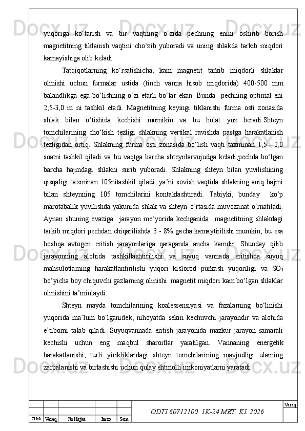 O’ lch
Va raq №  Hujjat Imzo Sana Va raq
ODTI 60712100. 1K-24 МЕТ.  KI . 2026yuqoriga   ko‘tarish   va   bir   vaqtning   o‘zida   pechning   enini   oshirib   borish
magnetitning   tiklanish   vaqtini   cho‘zib   yuboradi   va   uning   shlakda   tarkib   miqdori
kamayishiga olib keladi.
Tatqiqotlarning   ko‘rsatishicha,   kam   magnetit   tarkib   miqdorli   shlaklar
olinishi   uchun   furmalar   ustida   (tinch   vanna   hisob   miqdorida)   400-500   mm
balandlikga   ega   bo‘lishning   o‘zi   etarli   bo‘lar   ekan.   Bunda     pechning   optimal   eni
2,5-3,0   m   ni   tashkil   etadi.   Magnetitning   keyingi   tiklanishi   furma   osti   zonasida
shlak   bilan   o‘tishida   kechishi   mumikin   va   bu   holat   yuz   beradi.Shteyn
tomchilarining   cho‘kish   tezligi   shlakning   vertikal   ravishda   pastga   harakatlanish
tezligidan   ortiq.   Shlakning   furma   osti   zonasida   bo‘lish   vaqti   taxminan   1,5—2,0
soatni   tashkil   qiladi   va   bu   vaqtga   barcha   shteynlarvujudga   keladi,pechda   bo‘lgan
barcha   hajmdagi   shlakni   surib   yuboradi.   Shlakning   shteyn   bilan   yuvilishining
qisqaligi   taxminan   105nitashkil   qiladi,   ya’ni   sovish   vaqtida   shlakning   aniq   hajmi
bilan   shteynning   105   tomchilarini   kontaklashtiradi.   Tabiyki,   bunday     ko‘p
marotabalik  yuvilishda  yakunida  shlak  va shteyn   o‘rtasida  muvozanat   o‘rnatiladi.
Aynan   shuning   evaziga     jarayon   me’yorida   kechganida     magnetitning   shlakdagi
tarkib miqdori pechdan chiqarilishda 3 - 8% gacha kamaytirilishi mumkin, bu esa
boshqa   avtogen   eritish   jarayonlariga   qaraganda   ancha   kamdir.   Shunday   qilib
jarayonning   alohida   tashkillashtirilishi   va   suyuq   vannada   eritishda   suyuq
mahsulotlarning   harakatlantirilishi   yuqori   kislorod   purkash   yuqoriligi   va   SO
2
bo‘yicha boy chiquvchi gazlarning olinishi  magnetit miqdori kam bo‘lgan shlaklar
olinishini ta’minlaydi.
Shteyn   mayda   tomchilarining   koalessensiyasi   va   fazalarning   bo‘linishi
yuqorida   ma’lum   bo‘lganidek,   nihoyatda   sekin   kechuvchi   jarayondir   va   alohida
e’tiborni   talab   qiladi.   Suyuqvannada   eritish   jarayonida   mazkur   jarayon   samarali
kechishi   uchun   eng   maqbul   sharoitlar   yaratilgan.   Vannaning   energetik
harakatlanishi,   turli   yirikliklardagi   shteyn   tomchilarining   mavjudligi   ularning
zarbalanishi va birlashishi uchun qulay ehtmolli imkoniyatlarni yaratadi. 