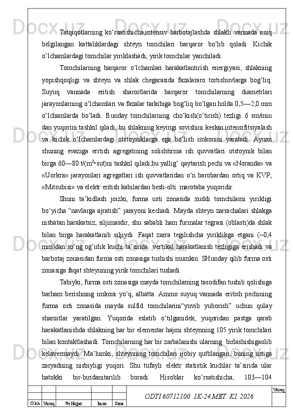 O’ lch
Va raq №  Hujjat Imzo Sana Va raq
ODTI 60712100. 1K-24 МЕТ.  KI . 2026Tatqiqotlarning   ko‘rsatishicha,intensiv   barbotajlashda   shlakli   vannada   aniq
belgilangan   kattaliklardagi   shteyn   tomchilari   barqaror   bo‘lib   qoladi.   Kichik
o‘lchamlardagi tomchilar yiriklashadi, yirik tomchilar yanchiladi.
Tomchilarning   barqaror   o‘lchamlari   harakatlantirish   energiyasi,   shlakning
yopishqoqligi   va   shteyn   va   shlak   chegarasida   fazalararo   tortishuvlarga   bog‘liq.
Suyuq   vannada   eritish   sharoitlarida   barqaror   tomchilarning   diametrlari
jarayonlarning o‘lchamlari va fazalar tarkibiga bog‘liq bo‘lgan holda 0,5—2,0 mm
o‘lchamlarda   bo‘ladi.   Bunday   tomchilarning   cho‘kish(o‘tirish)   tezligi   6   sm/min
dan yuqorini tashkil qiladi, bu shlakning keyingi sovishini keskin intensifitsiyalash
va   kichik   o‘lchamlardagi   otstoyniklarga   ega   bo‘lish   imkonini   yaratadi.   Aynan
shuning   evaziga   eritish   agregatining   solishtirma   ish   quvvatlari   otstoynik   bilan
birga 60—80 t/(m 2
•sut)ni tashkil qiladi,bu yallig‘ qaytarish pechi va «Noranda» va
«Uorkra»   jarayonlari   agregatlari   ish   quvvatlaridan   o‘n   barobardan   ortiq   va   KVP,
«Mitsubisi» va elektr eritish kabilardan besh-olti  marotaba yuqoridir.
Shuni   ta’kidlash   joizki,   furma   usti   zonasida   xuddi   tomchilarni   yirikligi
bo‘yicha  “navlarga  ajratish”   jarayoni   kechadi.  Mayda  shteyn  zarrachalari  shlakga
nisbatan harakatsiz, siljimasdir, shu sababli ham furmalar tegrasi (oblasti)da shlak
bilan   birga   harakatlanib   siljiydi.   Faqat   zarra   tegilishcha   yiriklikga   etgani   (~0,4
mm)dan so‘ng og‘irlik kuchi ta’sirida   vertikal harakatlanish tezligiga erishadi va
barbotaj zonasidan furma osti zonasiga tushishi mumkin. SHunday qilib furma osti
zonasiga faqat shteynning yirik tomchilari tushadi. 
Tabiyki, furma osti zonasiga mayda tomchilarning tasodifan tushib qolishiga
barham   berishning   imkoni   yo‘q,   albatta.   Ammo   suyuq   vannada   eritish   pechining
furma   osti   zonasida   mayda   sulfid   tomchilarini“yuvib   yuborish”   uchun   qulay
sharoitlar   yaratilgan.   Yuqorida   eslatib   o‘tilganidek,   yuqoridan   pastga   qarab
harakatlanishda shlakning har bir elementar hajmi shteynning 105 yirik tomchilari
bilan kontaktlashadi. Tomchilarning har bir zarbalanishi ularning  birlashishigaolib
kelavermaydi.   Ma’lumki,   shteynning   tomchilari   ijobiy   qutblangan,   buning   ustiga
zaryadning   nisbiyligi   yuqori.   Shu   tufayli   elektr   statistik   kuchlar   ta’sirida   ular
hatokki   bir-biridanitarilib   boradi.   Hisoblar   ko‘rsatishicha,   103—104 