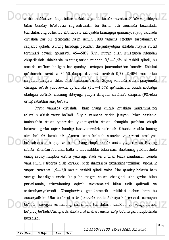 O’ lch
Va raq №  Hujjat Imzo Sana Va raq
ODTI 60712100. 1K-24 МЕТ.  KI . 2026zarbalanishlardan   faqat bittasi birlashuvga olib kelishi mumkin. Shlakning shteyn
bilan   bunday   to‘xtovsiz   sug‘orilishida,   bu   furma   osti   zonasida   kuzatiladi,
tomchilarning birlashuv ehtimollari  nihoyatda kamligiga qaramay, suyuq vannada
eritishda   har   bir   elementar   hajm   uchun   1000   tagacha   effektiv   zarbalanishlar
saqlanib   qoladi.   Buning   hisobiga   pechdan   chiqarilayotgan   shlakda   mayda   sulfid
tortimlari   deyarli   qolmaydi.   45—50%   Suvli   shteyn   bilan   ishlaganda   sifondan
chiqarilishda   shlaklarda   misning   tarkib   miqdori   0,5—0,6%   ni   tashkil   qiladi,   bu
amalda   ma’lum   bo‘lgan   har   qanday     avtogen   jarayonlaridan   kamdir.   Shlakni
qo‘shimcha   ravishda   30-50   daqiqa   davomda   sovitish   0,35—0,40%   mis   tarkib
miqdorli   barqaror   shlak   olish   imkonini   beradi.   Suyuq   vannada   eritish   jarayonida
changni   so‘rib   yuboruvchi   qo‘shilishi   (1,0—1,5%)   qo‘shilishini   bunda   inobatga
oladigan   bo‘lsak,   misning   shteynga   yuqori   darajada   saralanib   chiqishi   (98%dan
ortiq) sabablari aniq bo‘ladi.
Suyuq   vannada   eritishda     kam   chang   chiqib   ketishiga   mukammalroq
to‘xtalib   o‘tish   zarur   bo‘ladi.   Suyuq   vannada   eritish   jarayoni   bilan   dastlabki
tanishishda   shixta   yuqoridan   yuklanganida   shixta   changida   pechdan   chiqib
ketuvchi   gazlar   oqimi   kamligi   tushunarsizdek   ko‘rinadi.   Chunki   amalda   buning
aksi   bo‘lishi   kerak   edi.   Ammo   lekin   ko‘plab   sinovlar   va   sanoat   amaliyoti
ko‘rsatishicha,   haqiqatdan   ham     chang  chiqib   ketishi   uncha   yuqori   emas.   Buning
sababi,   shundan   iboratki,   katta   to‘ztovsizliklar   bilan   nam   shixtaning   yuklanishida
uning   asosiy   miqdori   eritma   yuzasiga   etadi   va   u   bilan   tezda   namlanadi.   Bunda
yana shuni e’tiborga olish kerakki, pech shaxtasida gazlarning tezliklari   unchalik
yuqori   emas   va   1,5—2,0   m/s   ni   tashkil   qiladi   xolos.   Har   qanday   holatda   ham
yuzaga   keladigan   uncha   ko‘p   bo‘lmagan   shixta   changlari   ular   gazlar   bilan
purkalganda,   eritmalarning   oqimli   sachramalari   bilan   tutib   qolinadi   va
assimulyasiyalanadi.   Changlarning   granulometrik   tarkiblari   uchun   ham   bu
xususiyatlidir.   Ular   bir-biridan   farqlanuvchi   ikkita   fraksiya   ko‘rinishida   namoyon
bo‘ladi:   sovigan   eritmaning   sharsimon   tomchilari,   shlaklar   va   vazgonlarniki
ko‘proq bo‘ladi.Changlarda shixta materiallari uncha ko‘p bo‘lmagan miqdorlarda
kuzatiladi.  
