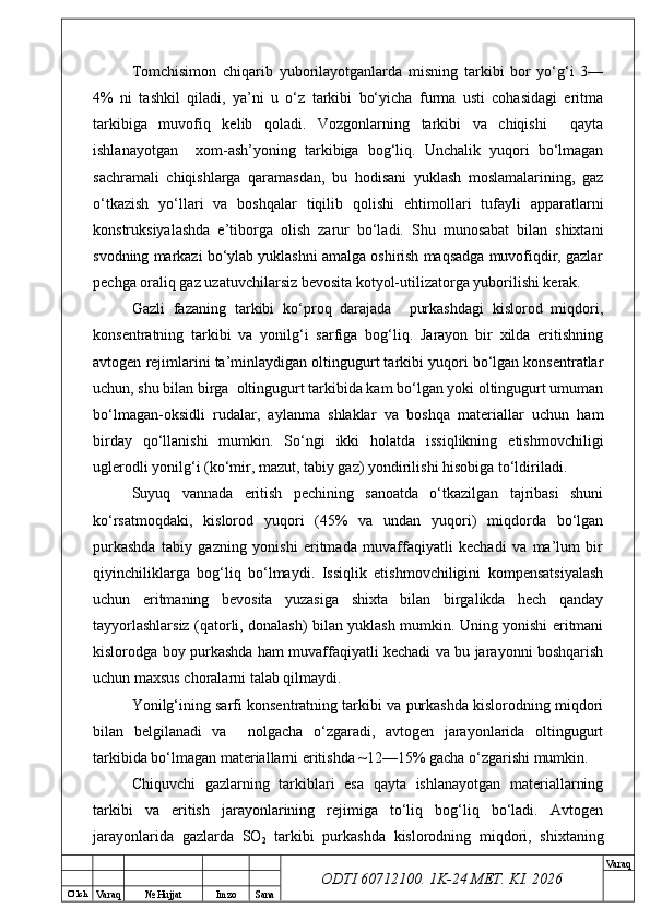 O’ lch
Va raq №  Hujjat Imzo Sana Va raq
ODTI 60712100. 1K-24 МЕТ.  KI . 2026Tomchisimon   chiqarib   yuborilayotganlarda   misning   tarkibi   bor   yo‘g‘i   3—
4%   ni   tashkil   qiladi,   ya’ni   u   o‘z   tarkibi   bo‘yicha   furma   usti   cohasidagi   eritma
tarkibiga   muvofiq   kelib   qoladi.   Vozgonlarning   tarkibi   va   chiqishi     qayta
ishlanayotgan     xom-ash’yoning   tarkibiga   bog‘liq.   Unchalik   yuqori   bo‘lmagan
sachramali   chiqishlarga   qaramasdan,   bu   hodisani   yuklash   moslamalarining,   gaz
o‘tkazish   yo‘llari   va   boshqalar   tiqilib   qolishi   ehtimollari   tufayli   apparatlarni
konstruksiyalashda   e’tiborga   olish   zarur   bo‘ladi.   Shu   munosabat   bilan   shixtani
svodning markazi bo‘ylab yuklashni amalga oshirish maqsadga muvofiqdir, gazlar
pechga oraliq gaz uzatuvchilarsiz bevosita kotyol-utilizatorga yuborilishi kerak.
Gazli   fazaning   tarkibi   ko‘proq   darajada     purkashdagi   kislorod   miqdori,
konsentratning   tarkibi   va   yonilg‘i   sarfiga   bog‘liq.   Jarayon   bir   xilda   eritishning
avtogen rejimlarini ta’minlaydigan oltingugurt tarkibi yuqori bo‘lgan konsentratlar
uchun, shu bilan birga  oltingugurt tarkibida kam bo‘lgan yoki oltingugurt umuman
bo‘lmagan-oksidli   rudalar,   aylanma   shlaklar   va   boshqa   materiallar   uchun   ham
birday   qo‘llanishi   mumkin.   So‘ngi   ikki   holatda   issiqlikning   etishmovchiligi
uglerodli yonilg‘i (ko‘mir, mazut, tabiy gaz) yondirilishi hisobiga to‘ldiriladi.  
Suyuq   vannada   eritish   pechining   sanoatda   o‘tkazilgan   tajribasi   shuni
ko‘rsatmoqdaki,   kislorod   yuqori   (45%   va   undan   yuqori)   miqdorda   bo‘lgan
purkashda   tabiy   gazning   yonishi   eritmada   muvaffaqiyatli   kechadi   va   ma’lum   bir
qiyinchiliklarga   bog‘liq   bo‘lmaydi.   Issiqlik   etishmovchiligini   kompensatsiyalash
uchun   eritmaning   bevosita   yuzasiga   shixta   bilan   birgalikda   hech   qanday
tayyorlashlarsiz (qatorli, donalash) bilan yuklash mumkin. Uning yonishi eritmani
kislorodga boy purkashda ham muvaffaqiyatli kechadi va bu jarayonni boshqarish
uchun maxsus choralarni talab qilmaydi. 
Yonilg‘ining sarfi konsentratning tarkibi va purkashda kislorodning miqdori
bilan   belgilanadi   va     nolgacha   o‘zgaradi,   avtogen   jarayonlarida   oltingugurt
tarkibida bo‘lmagan materiallarni eritishda ~12—15% gacha o‘zgarishi mumkin.  
Chiquvchi   gazlarning   tarkiblari   esa   qayta   ishlanayotgan   materiallarning
tarkibi   va   eritish   jarayonlarining   rejimiga   to‘liq   bog‘liq   bo‘ladi.   Avtogen
jarayonlarida   gazlarda   SO
2   tarkibi   purkashda   kislorodning   miqdori,   shixtaning 