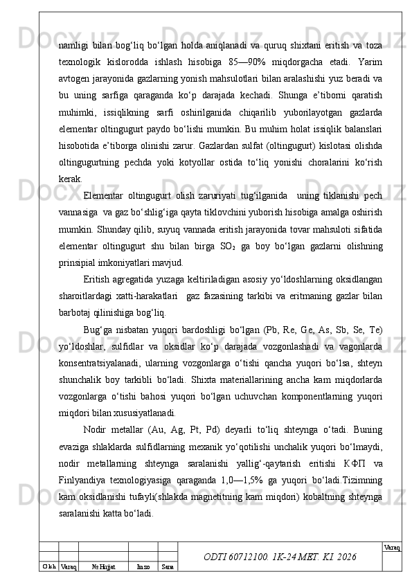 O’ lch
Va raq №  Hujjat Imzo Sana Va raq
ODTI 60712100. 1K-24 МЕТ.  KI . 2026namligi   bilan   bog‘liq   bo‘lgan   holda   aniqlanadi   va   quruq   shixtani   eritish   va   toza
texnologik   kislorodda   ishlash   hisobiga   85—90%   miqdorgacha   etadi.   Yarim
avtogen jarayonida gazlarning yonish mahsulotlari bilan aralashishi  yuz beradi va
bu   uning   sarfiga   qaraganda   ko‘p   darajada   kechadi.   Shunga   e’tiborni   qaratish
muhimki,   issiqlikning   sarfi   oshirilganida   chiqarilib   yuborilayotgan   gazlarda
elementar  oltingugurt  paydo bo‘lishi  mumkin. Bu muhim  holat  issiqlik  balanslari
hisobotida e’tiborga olinishi zarur. Gazlardan sulfat (oltingugurt) kislotasi  olishda
oltingugurtning   pechda   yoki   kotyollar   ostida   to‘liq   yonishi   choralarini   ko‘rish
kerak.  
Elementar   oltingugurt   olish   zaruriyati   tug‘ilganida     uning   tiklanishi   pech
vannasiga  va gaz bo‘shlig‘iga qayta tiklovchini yuborish hisobiga amalga oshirish
mumkin. Shunday qilib, suyuq vannada eritish jarayonida tovar mahsuloti sifatida
elementar   oltingugurt   shu   bilan   birga   SO
2   ga   boy   bo‘lgan   gazlarni   olishning
prinsipial imkoniyatlari mavjud.
Eritish   agregatida   yuzaga   keltiriladigan   asosiy   yo‘ldoshlarning   oksidlangan
sharoitlardagi   xatti-harakatlari     gaz   fazasining   tarkibi   va   eritmaning   gazlar   bilan
barbotaj qilinishiga bog‘liq.
Bug‘ga   nisbatan   yuqori   bardoshligi   bo‘lgan   (Pb,   Re,   Ge,   As,   Sb,   Se,   Te)
yo‘ldoshlar,   sulfidlar   va   oksidlar   ko‘p   darajada   vozgonlashadi   va   vagonlarda
konsentratsiyalanadi,   ularning   vozgonlarga   o‘tishi   qancha   yuqori   bo‘lsa,   shteyn
shunchalik   boy   tarkibli   bo‘ladi.   Shixta   materiallarining   ancha   kam   miqdorlarda
vozgonlarga   o‘tishi   bahosi   yuqori   bo‘lgan   uchuvchan   komponentlarning   yuqori
miqdori bilan xususiyatlanadi.  
Nodir   metallar   (Au,   Ag,   Pt,   Pd)   deyarli   to‘liq   shteynga   o‘tadi.   Buning
evaziga   shlaklarda   sulfidlarning   mexanik   yo‘qotilishi   unchalik   yuqori   bo‘lmaydi,
nodir   metallarning   shteynga   saralanishi   yallig‘-qaytarish   eritishi   КФП   va
Finlyandiya   texnologiyasiga   qaraganda   1,0—1,5%   ga   yuqori   bo‘ladi.Tizimning
kam   oksidlanishi   tufayli(shlakda   magnetitning  kam   miqdori)   kobaltning   shteynga
saralanishi katta bo‘ladi. 
