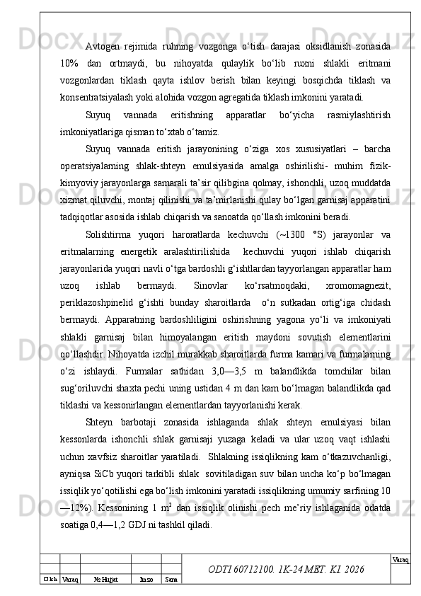 O’ lch
Va raq №  Hujjat Imzo Sana Va raq
ODTI 60712100. 1K-24 МЕТ.  KI . 2026Avtogen   rejimida   ruhning   vozgonga   o‘tish   darajasi   oksidlanish   zonasida
10%   dan   ortmaydi,   bu   nihoyatda   qulaylik   bo‘lib   ruxni   shlakli   eritmani
vozgonlardan   tiklash   qayta   ishlov   berish   bilan   keyingi   bosqichda   tiklash   va
konsentratsiyalash yoki alohida vozgon agregatida tiklash imkonini yaratadi.
Suyuq   vannada   eritishning   apparatlar   bo‘yicha   rasmiylashtirish
imkoniyatlariga qisman to‘xtab o‘tamiz.
Suyuq   vannada   eritish   jarayonining   o‘ziga   xos   xususiyatlari   –   barcha
operatsiyalarning   shlak-shteyn   emulsiyasida   amalga   oshirilishi-   muhim   fizik-
kimyoviy jarayonlarga samarali ta’sir qilibgina qolmay, ishonchli, uzoq muddatda
xizmat qiluvchi, montaj qilinishi va ta’mirlanishi qulay bo‘lgan garnisaj apparatini
tadqiqotlar asosida ishlab chiqarish va sanoatda qo‘llash imkonini beradi.
Solishtirma   yuqori   haroratlarda   kechuvchi   (~1300   °S)   jarayonlar   va
eritmalarning   energetik   aralashtirilishida     kechuvchi   yuqori   ishlab   chiqarish
jarayonlarida yuqori navli o‘tga bardoshli g‘ishtlardan tayyorlangan apparatlar ham
uzoq   ishlab   bermaydi.   Sinovlar   ko‘rsatmoqdaki,   xromomagnezit,
periklazoshpinelid   g‘ishti   bunday   sharoitlarda     o‘n   sutkadan   ortig‘iga   chidash
bermaydi.   Apparatning   bardoshliligini   oshirishning   yagona   yo‘li   va   imkoniyati
shlakli   garnisaj   bilan   himoyalangan   eritish   maydoni   sovutish   elementlarini
qo‘llashdir. Nihoyatda izchil murakkab sharoitlarda furma kamari va furmalarning
o‘zi   ishlaydi.   Furmalar   sathidan   3,0—3,5   m   balandlikda   tomchilar   bilan
sug‘oriluvchi shaxta pechi uning ustidan 4 m dan kam bo‘lmagan balandlikda qad
tiklashi va kessonirlangan elementlardan tayyorlanishi kerak.
Shteyn   barbotaji   zonasida   ishlaganda   shlak   shteyn   emulsiyasi   bilan
kessonlarda   ishonchli   shlak   garnisaji   yuzaga   keladi   va   ular   uzoq   vaqt   ishlashi
uchun  xavfsiz  sharoitlar  yaratiladi.    Shlakning  issiqlikning  kam  o‘tkazuvchanligi,
ayniqsa SiCb yuqori tarkibli shlak   sovitiladigan suv bilan uncha ko‘p bo‘lmagan
issiqlik yo‘qotilishi ega bo‘lish imkonini yaratadi issiqlikning umumiy sarfining 10
—12%).   Kessonining   1   m 2
  dan   issiqlik   olinishi   pech   me’riy   ishlaganida   odatda
soatiga 0,4—1,2 GDJ ni tashkil qiladi. 
