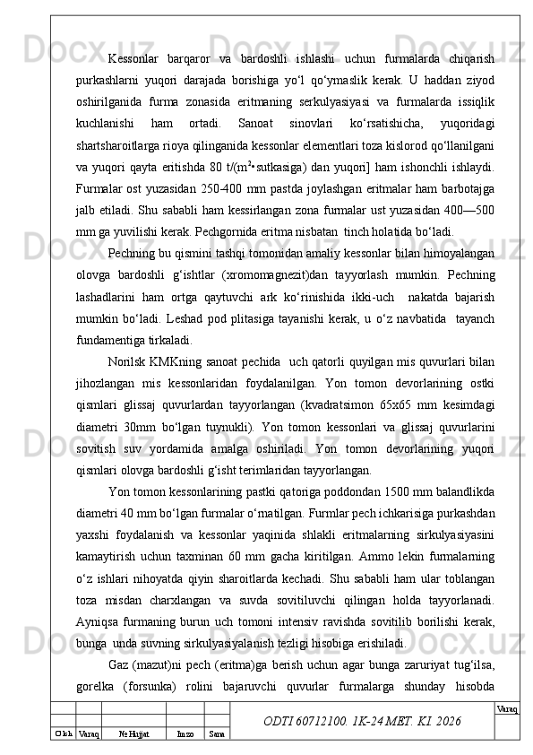 O’ lch
Va raq №  Hujjat Imzo Sana Va raq
ODTI 60712100. 1K-24 МЕТ.  KI . 2026Kessonlar   barqaror   va   bardoshli   ishlashi   uchun   furmalarda   chiqarish
purkashlarni   yuqori   darajada   borishiga   yo‘l   qo‘ymaslik   kerak.   U   haddan   ziyod
oshirilganida   furma   zonasida   eritmaning   serkulyasiyasi   va   furmalarda   issiqlik
kuchlanishi   ham   ortadi.   Sanoat   sinovlari   ko‘rsatishicha,   yuqoridagi
shartsharoitlarga rioya qilinganida kessonlar elementlari toza kislorod qo‘llanilgani
va   yuqori   qayta   eritishda   80   t/(m 2
•sutkasiga)   dan   yuqori]   ham   ishonchli   ishlaydi.
Furmalar   ost   yuzasidan   250-400   mm   pastda   joylashgan   eritmalar   ham   barbotajga
jalb etiladi.  Shu sababli  ham   kessirlangan  zona  furmalar   ust  yuzasidan   400—500
mm ga yuvilishi kerak. Pechgornida eritma nisbatan  tinch holatida bo‘ladi. 
Pechning bu qismini tashqi tomonidan amaliy kessonlar bilan himoyalangan
olovga   bardoshli   g‘ishtlar   (xromomagnezit)dan   tayyorlash   mumkin.   Pechning
lashadlarini   ham   ortga   qaytuvchi   ark   ko‘rinishida   ikki-uch     nakatda   bajarish
mumkin   bo‘ladi.   Leshad   pod   plitasiga   tayanishi   kerak,   u   o‘z   navbatida     tayanch
fundamentiga tirkaladi.
Norilsk KMKning sanoat  pechida   uch qatorli  quyilgan mis quvurlari bilan
jihozlangan   mis   kessonlaridan   foydalanilgan.   Yon   tomon   devorlarining   ostki
qismlari   glissaj   quvurlardan   tayyorlangan   (kvadratsimon   65x65   mm   kesimdagi
diametri   30mm   bo‘lgan   tuynukli).   Yon   tomon   kessonlari   va   glissaj   quvurlarini
sovitish   suv   yordamida   amalga   oshiriladi.   Yon   tomon   devorlarining   yuqori
qismlari olovga bardoshli g‘isht terimlaridan tayyorlangan.
Yon tomon kessonlarining pastki qatoriga poddondan 1500 mm balandlikda
diametri 40 mm bo‘lgan furmalar o‘rnatilgan. Furmlar pech ichkarisiga purkashdan
yaxshi   foydalanish   va   kessonlar   yaqinida   shlakli   eritmalarning   sirkulyasiyasini
kamaytirish   uchun   taxminan   60   mm   gacha   kiritilgan.   Ammo   lekin   furmalarning
o‘z   ishlari   nihoyatda   qiyin   sharoitlarda   kechadi.   Shu   sababli   ham   ular   toblangan
toza   misdan   charxlangan   va   suvda   sovitiluvchi   qilingan   holda   tayyorlanadi.
Ayniqsa   furmaning   burun   uch   tomoni   intensiv   ravishda   sovitilib   borilishi   kerak,
bunga  unda suvning sirkulyasiyalanish tezligi hisobiga erishiladi.
Gaz   (mazut)ni   pech   (eritma)ga   berish   uchun   agar   bunga   zaruriyat   tug‘ilsa,
gorelka   (forsunka)   rolini   bajaruvchi   quvurlar   furmalarga   shunday   hisobda 
