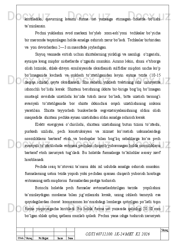 O’ lch
Va raq №  Hujjat Imzo Sana Va raq
ODTI 60712100. 1K-24 МЕТ.  KI . 2026kiritiladiki,   quvurning   kesimi   furma   ust   yuzasiga   etimagan   holatda   bo‘lishi
ta’minlansin.
Pechni   yuklashni   svod   markazi   bo‘ylab     xom-ash’yoni     techkalar   bo‘yicha
bir maromda taqsimlagan holda amalga oshirish zarur bo‘ladi. Techkalar birbiridan
va  yon devorlardan 2—3 m masofada joylashgan.
Suyuq   vannada   eritish   uchun   shixtalarning   yirikligi   va   namligi     o‘zgarishi,
ayniqsa keng miqdor nisbatlarda o‘zgaishi  mumkin. Ammo lekin, shuni  e’tiborga
olish lozimki, shlak-shteyn emulsiyasida oksidlanish sulfidlar miqdori uncha ko‘p
bo‘lmaganida   kechadi   va   yuklash   to‘xtatilganidan   keyin   eritma   tezda   (10-15
daqiqa   ichida)   qayta   oksidlanadi.   Shu   sababli   yuklash   traktining   ishi     nihoyatda
ishonchli   bo‘lishi   kerak.   Shixtani   berishning   ikkita   bir-biriga   bog‘liq   bo‘lmagan
mustaqil   ravishda   uzatilishi   ko‘zda   tutish   zarur   bo‘ladi,   bitta   uzatish   tarmog‘i
avariyali   to‘xtatilganida   bor   shixta   ikkinchisi   orqali   uzatilishining   imkoni
yaratilsin.   Shixta   tayyorlash   bunkerlarda   segrezatsiyalanishning   oldini   olish
maqsadida  shixtani pechka aynan uzatishdan oldin amalga oshirish kerak.
Elektr   energiyasi   o‘chirilishi,   shixtani   uzatishning   butun   tizimi   to‘xtashi,
purkash   uzilishi,   pech   konstruksiyasi   va   xizmat   ko‘rsatish   uskunalaridagi
nosozliklarni   bartaraf   etish   va   boshqalar   bilan   bog‘liq   sabablarga   ko‘ra   pech
avariyali to‘xtatilishida eritmani pechdan chiqarib yubormagan holda nosozliklarni
bartaraf   etish   zaruriyati   tug‘iladi.   Bu   holatda   furmalarga   to‘kilishlar   asosiy   xavf
hisoblanadi.
Pechda   issiq   to‘xtovsiz   ta’mirni   ikki   xil   uslubda   amalga   oshirish   mumkin:
furmalarning ustini tezda yopish yoki pechdan qisman chiqarib yuborish hisobiga
eritmaning sath miqdorini  furmalardan pastga tushirish. 
Birinchi   holatda   pech   furmalar   avtomatlashtirilgan   tarzda     yopilishini
ta’minlaydigan   moslama   bilan   jig‘ozlanishi   kerak,   uning   ishlash   tamoyili   esa
quyidagilardan  iborat:  konussimon  ko‘rinishdagi  lomlarga qotirilgan  po‘latli  tiqin
furma   yuqorisigacha   kiritiladi.   Bu   holda   furma   ust   yuzasida   qalinligi   20-30   mm
bo‘lgan shlak qobiq qatlami muzlab qoladi. Pechni yana ishga tushirish zaruriyati 