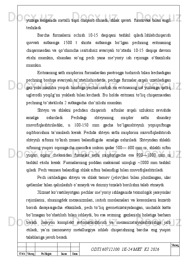 O’ lch
Va raq №  Hujjat Imzo Sana Va raq
ODTI 60712100. 1K-24 МЕТ.  KI . 2026yuzaga kelganida metalli tiqin chiqarib olinadi, shlak qavati  furmovka bilan engil
teshiladi.
Barcha   furmalarni   ochish   10-15   daqiqani   tashkil   qiladi.Ishlabchiqarish
quvvati   sutkasiga   1500   t   shixta   sutkasiga   bo‘lgan   pechning   eritmaning
chiqarmasdan   va   qo‘shimcha   issitishsiz   avariyali   to‘xtashi   10-15   daqiqa   davom
etishi   mumkin,   shundan   so‘ng   pech   yana   me’yoriy   ish   rejimiga   o‘tkazilishi
mumkin. 
Eritmaning sath miqdorini furmalardan pastroqga tushirish bilan kechadigan
pechning boshqa avariyali to‘xtatilishiodatda, pechga furmalar orqali uzatiladigan
gaz yoki mazutni yoqish hisobiga pechni issitish va eritmaning ust yuzasiga qattiq
uglerodli yoqilg‘ini yuklash bilan kechadi. Bu holda eritmani to‘liq chiqarmasdan
pechning to‘xtatilishi 2 sutkagacha cho‘zilishi mumkin.
Shteyn   va   shlakni   pechdan   chiqarish     sifonlar   orqali   uzluksiz   ravishda
amalga   oshiriladi.   Pechdagi   shteynning   miqdor   sathi   shunday
muvofiqlashtiriladiki,   u   100-150   mm   gacha   bo‘lganshteynli   yopiqsifonga
oqibborishini   ta’minlash   kerak.   Pechda   shteyn   sathi   miqdorini   muvofiqlashtirish
shteynli   sifonni   to‘kish   zonasi   balandligida     amalga   oshiriladi.   Shteyndan   shlakli
sifoning yuqori oqimigacha masofasi imkon qadar 500— 600 mm ni, shlakli sifon
yuqori   oqimi   chekasidan   furmalar   sathi   miqdorigacha   esa   900—1000   mm   ni
tashkil   etishi   kerak.   Furmalarning   poddan   maksimal   uzoqligi   ~2000   mm   tashkil
qiladi. Pech vannasi balandligi shlak sifoni balandligi bilan muvofiqlashtiriladi.
Pech   isitiladigan   shteyn   va   shlak   tarnov   (jelov)lari   bilan   jihozlangan,   ular
qatlamlar bilan qalinlashib o‘smaydi va doimiy tozalab borilishni talab etmaydi.
Xizmat ko‘rsatilayotgan pechlar me’yoriy ishlaganida texnologik jarayonlar
rejimlarini,   shuningdek   mexanizmlari,   isitish   moslamalari   va   kessonlarni   kuzatib
borish   darajasigacha   etkaziladi,   pech   to‘liq   germetizatsiyalangan,   unchalik   katta
bo‘lmagan bo‘shatilish bilan ishlaydi, bu esa sexning   gazlanishi  holatiga barham
beradi.   Jarayon   komplekt   avtomatlashtirish   va   mexanizatsiyalashtirishga   jalb
etiladi,   ya’ni   zamonaviy   metallurgiya   ishlab   chiqarishning   barcha   eng   yuqori
talablariga javob beradi. 