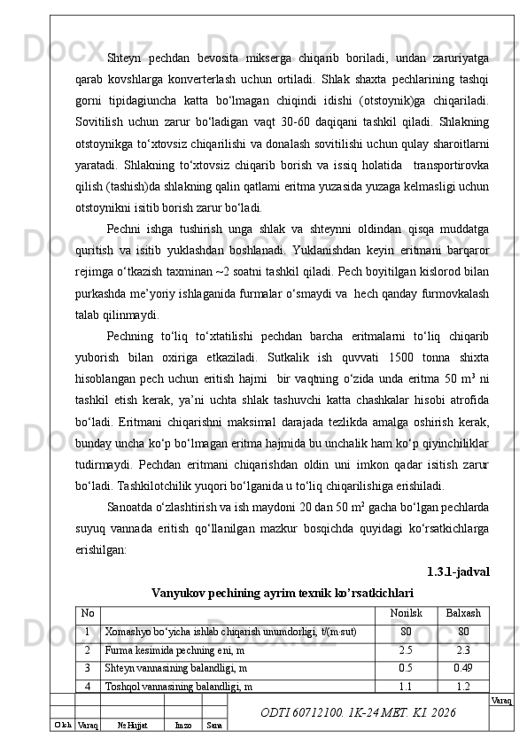 O’ lch
Va raq №  Hujjat Imzo Sana Va raq
ODTI 60712100. 1K-24 МЕТ.  KI . 2026Shteyn   pechdan   bevosita   mikserga   chiqarib   boriladi,   undan   zaruriyatga
qarab   kovshlarga   konverterlash   uchun   ortiladi.   Shlak   shaxta   pechlarining   tashqi
gorni   tipidagiuncha   katta   bo‘lmagan   chiqindi   idishi   (otstoynik)ga   chiqariladi.
Sovitilish   uchun   zarur   bo‘ladigan   vaqt   30-60   daqiqani   tashkil   qiladi.   Shlakning
otstoynikga to‘xtovsiz chiqarilishi va donalash sovitilishi uchun qulay sharoitlarni
yaratadi.   Shlakning   to‘xtovsiz   chiqarib   borish   va   issiq   holatida     transportirovka
qilish (tashish)da shlakning qalin qatlami eritma yuzasida yuzaga kelmasligi uchun
otstoynikni isitib borish zarur bo‘ladi.
Pechni   ishga   tushirish   unga   shlak   va   shteynni   oldindan   qisqa   muddatga
quritish   va   isitib   yuklashdan   boshlanadi.   Yuklanishdan   keyin   eritmani   barqaror
rejimga o‘tkazish taxminan ~2 soatni tashkil qiladi. Pech boyitilgan kislorod bilan
purkashda me’yoriy ishlaganida furmalar o‘smaydi va  hech qanday furmovkalash
talab qilinmaydi.
Pechning   to‘liq   to‘xtatilishi   pechdan   barcha   eritmalarni   to‘liq   chiqarib
yuborish   bilan   oxiriga   etkaziladi.   Sutkalik   ish   quvvati   1500   tonna   shixta
hisoblangan   pech   uchun   eritish   hajmi     bir   vaqtning   o‘zida   unda   eritma   50   m 3
  ni
tashkil   etish   kerak,   ya’ni   uchta   shlak   tashuvchi   katta   chashkalar   hisobi   atrofida
bo‘ladi.   Eritmani   chiqarishni   maksimal   darajada   tezlikda   amalga   oshirish   kerak,
bunday uncha ko‘p bo‘lmagan eritma hajmida bu unchalik ham ko‘p qiyinchiliklar
tudirmaydi.   Pechdan   eritmani   chiqarishdan   oldin   uni   imkon   qadar   isitish   zarur
bo‘ladi. Tashkilotchilik yuqori bo‘lganida u to‘liq chiqarilishiga erishiladi.
Sanoatda o‘zlashtirish va ish maydoni 20 dan 50 m 2
 gacha bo‘lgan pechlarda
suyuq   vannada   eritish   qo‘llanilgan   mazkur   bosqichda   quyidagi   ko‘rsatkichlarga
erishilgan:
1.3.1-jadval
Vanyukov pechining ayrim texnik ko’rsatkichlari
No Norilsk Balxash
1 Xomashyo bo‘yicha ishlab chiqarish unumdorligi, t/(m·sut) 80 80
2 Furma kesimida pechning eni, m 2.5 2.3
3 Shteyn vannasining balandligi, m 0.5 0.49
4 Toshqol vannasining balandligi, m 1.1 1.2 