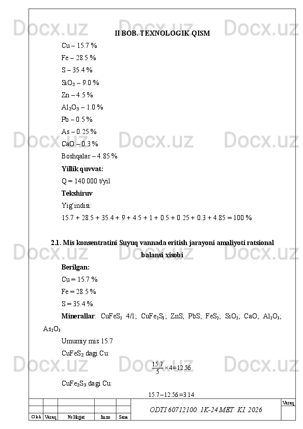 O’ lch
Va raq №  Hujjat Imzo Sana Va raq
ODTI 60712100. 1K-24 МЕТ.  KI . 2026II BOB. TEXNOLOGIK QISM
Cu – 15.7 %
Fe – 28.5 %
S – 35.4 %
SiO  – 9.0 %₂
Zn – 4.5 %
Al O  – 1.0 %
₂ ₃
Pb – 0.5 %
As – 0.25 %
CaO – 0.3 %
Boshqalar – 4.85 %
Yillik quvvat:
Q = 140 000 t/yil
Tekshiruv
Yig‘indisi:
15.7 + 28.5 + 35.4 + 9 + 4.5 + 1 + 0.5 + 0.25 + 0.3 + 4.85 = 100 %
2.1. Mis konsentratini Suyuq vannada eritish jarayoni amaliyoti ratsional
balansi xisobi
Berilgan:
Cu = 15.7 %
Fe = 28.5 %
S = 35.4 %
Minerallar :   CuFeS
2   4/1;   CuFe
2 S
3 ;   ZnS;   PbS;   FeS
2 ;   SiO
2 ;   CaO;   Al
2 O
3 ;
As
2 O
3 .
Umumiy mis 15.7
CuFeS  dagi Cu:	
₂
15.7
5 × 4 = 12.56
CuFe S  dagi Cu:
₂ ₃	
15.7	−12.56	=3.14 