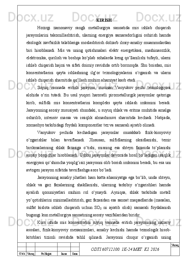 O’ lch
Va raq №  Hujjat Imzo Sana Va raq
ODTI 60712100. 1K-24 МЕТ.  KI . 2026KIRISH
Hozirgi   zamonaviy   rangli   metallurgiya   sanoatida   mis   ishlab   chiqarish
jarayonlarini   takomillashtirish,   ularning   energiya   samaradorligini   oshirish   hamda
ekologik xavfsizlik talablariga moslashtirish dolzarb ilmiy-amaliy muammolardan
biri   hisoblanadi.   Mis   va   uning   qotishmalari   elektr   energetikasi,   mashinasozlik,
elektronika, qurilish va boshqa ko‘plab sohalarda keng qo‘llanilishi tufayli, ularni
ishlab chiqarish hajmi va sifati doimiy ravishda ortib bormoqda. Shu boisdan, mis
konsentratlarini   qayta   ishlashning   ilg‘or   texnologiyalarini   o‘rganish   va   ularni
ishlab chiqarish sharoitida qo‘llash muhim ahamiyat kasb etadi.
Suyuq   vannada   eritish   jarayoni,   xususan   Vanyukov   pechi   texnologiyasi
alohida   o‘rin   tutadi.   Bu   usul   yuqori   haroratli   pirometallurgik   jarayonlar   qatoriga
kirib,   sulfidli   mis   konsentratlarini   kompleks   qayta   ishlash   imkonini   beradi.
Jarayonning asosiy xususiyati shundaki, u suyuq shlak va eritma muhitida amalga
oshirilib,   intensiv   massa   va   issiqlik   almashinuvi   sharoitida   kechadi.   Natijada,
xomashyo tarkibidagi foydali komponentlar tez va samarali ajratib olinadi.
Vanyukov   pechida   kechadigan   jarayonlar   murakkab   fizik-kimyoviy
o‘zgarishlar   bilan   tavsiflanadi.   Xususan,   sulfidlarning   oksidlanishi,   temir
birikmalarining   shlak   fazasiga   o‘tishi,   misning   esa   shteyn   fazasida   to‘planishi
asosiy bosqichlar hisoblanadi. Ushbu jarayonlar davomida hosil bo‘ladigan issiqlik
energiyasi qo‘shimcha yoqilg‘isiz jarayonni olib borish imkonini beradi, bu esa uni
avtogen jarayon sifatida tavsiflashga asos bo‘ladi.
Jarayonning amaliy jihatlari ham katta ahamiyatga ega bo‘lib, unda shteyn,
shlak   va   gaz   fazalarining   shakllanishi,   ularning   tarkibiy   o‘zgarishlari   hamda
ajralish   qonuniyatlari   muhim   rol   o‘ynaydi.   Ayniqsa,   shlak   tarkibida   metall
yo‘qotishlarini minimallashtirish, gaz fazasidan esa sanoat maqsadlarida (masalan,
sulfat   kislota   ishlab   chiqarish   uchun   SO   ni   ajratib   olish)   samarali   foydalanish₂
bugungi kun metallurgiya sanoatining asosiy vazifalaridan biridir.
Kurs   ishida   mis   konsentratini   suyuq   vannada   eritish   jarayonining   nazariy
asoslari,   fizik-kimyoviy   mexanizmlari,   amaliy   kechishi   hamda   texnologik   hisob-
kitoblari   tizimli   ravishda   tahlil   qilinadi.   Jarayonni   chuqur   o‘rganish   uning 